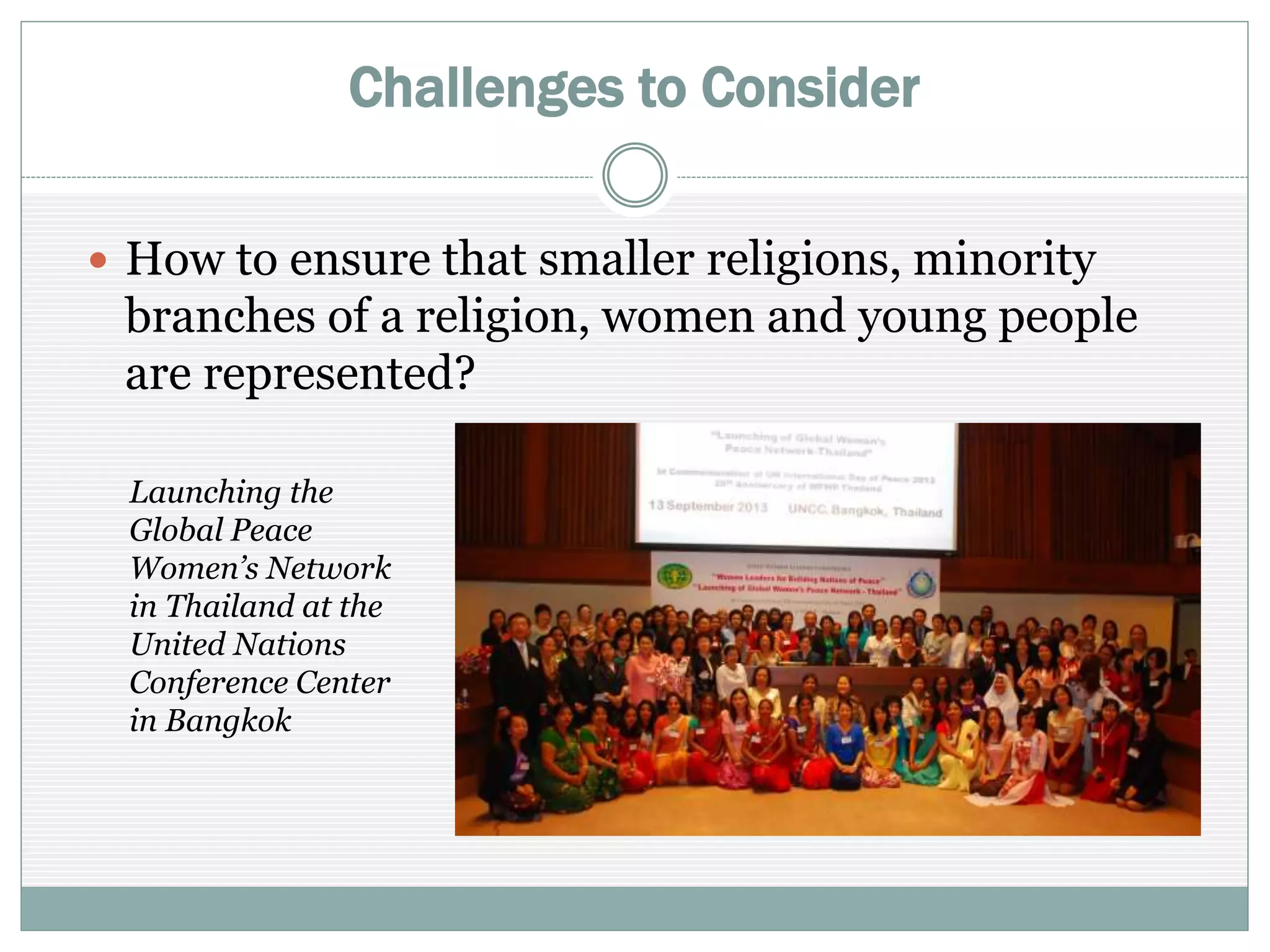Challenges to Consider
 How to ensure that smaller religions, minority
branches of a religion, women, young people are
represented?
Launching the
Global Peace
Women’s Network
in Thailand at the
United Nations
Conference Center
in Bangkok
 