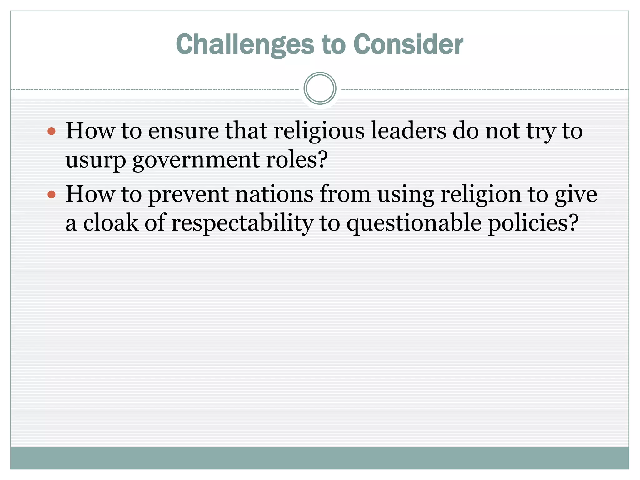 Challenges to Consider
 How to ensure that religious leaders do not try to
usurp government roles?
 How to prevent nations from using religion to give a
cloak of respectability to questionable policies?
 