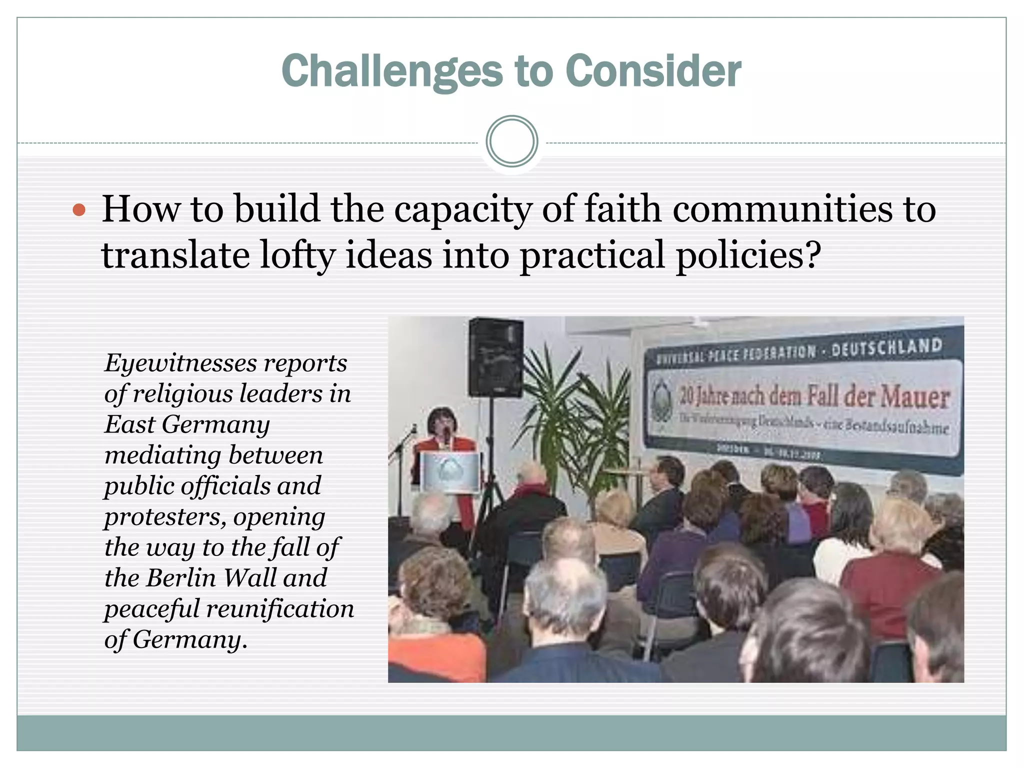 Challenges to Consider
 How to build the capacity of faith communities to
translate lofty ideas into practical policies?
Eyewitnesses report
how religious leaders
in East Germany
mediated between
public officials and
protesters, opening
the way to the fall of
the Berlin Wall and
peaceful reunification
of Germany.
 