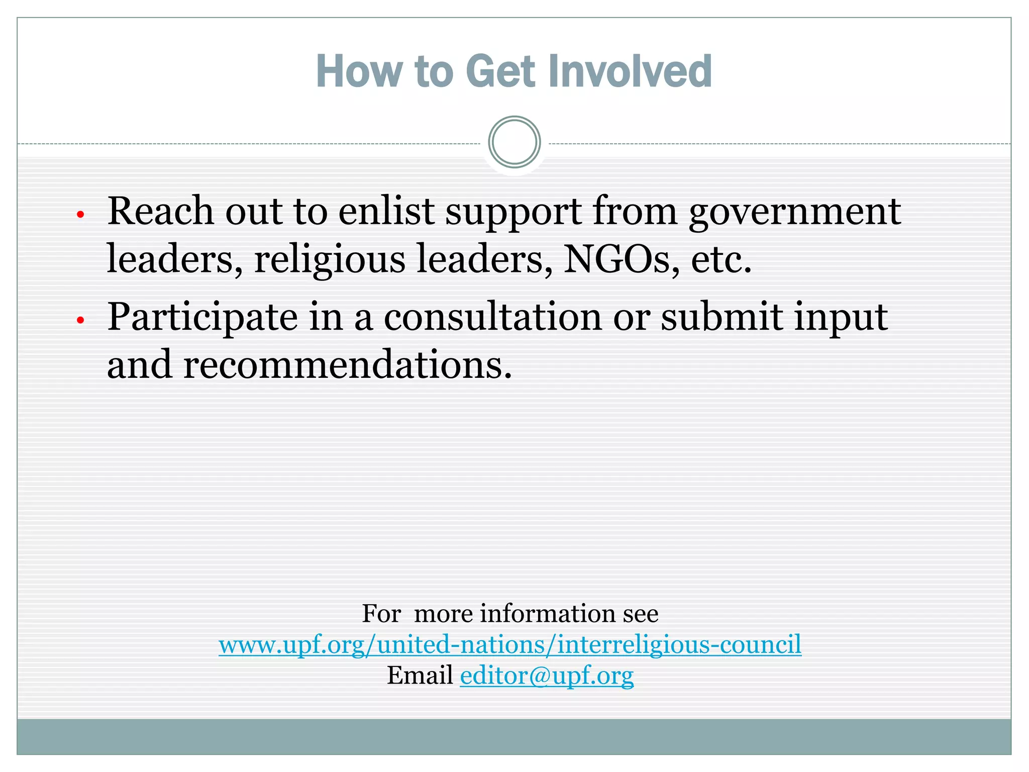 How to Get Involved
• Reach out to garner support from government
leaders, religious leaders, NGOs, etc.
• Participate in a consultation or submit input
and recommendations.
For more information see
http://www.upf.org/united-nations/interfaith-council-proposal
Email info@upf.org
 