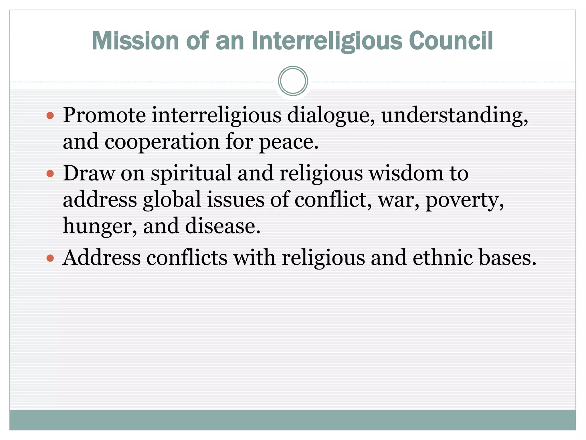 Mission of an Interreligious Council
 Promote interreligious dialogue, understanding, and
cooperation for peace
 Draw on spiritual and religious wisdom to address
global issues of conflict, war, poverty, hunger, and
disease
 Address conflicts with religious and ethnic bases
 