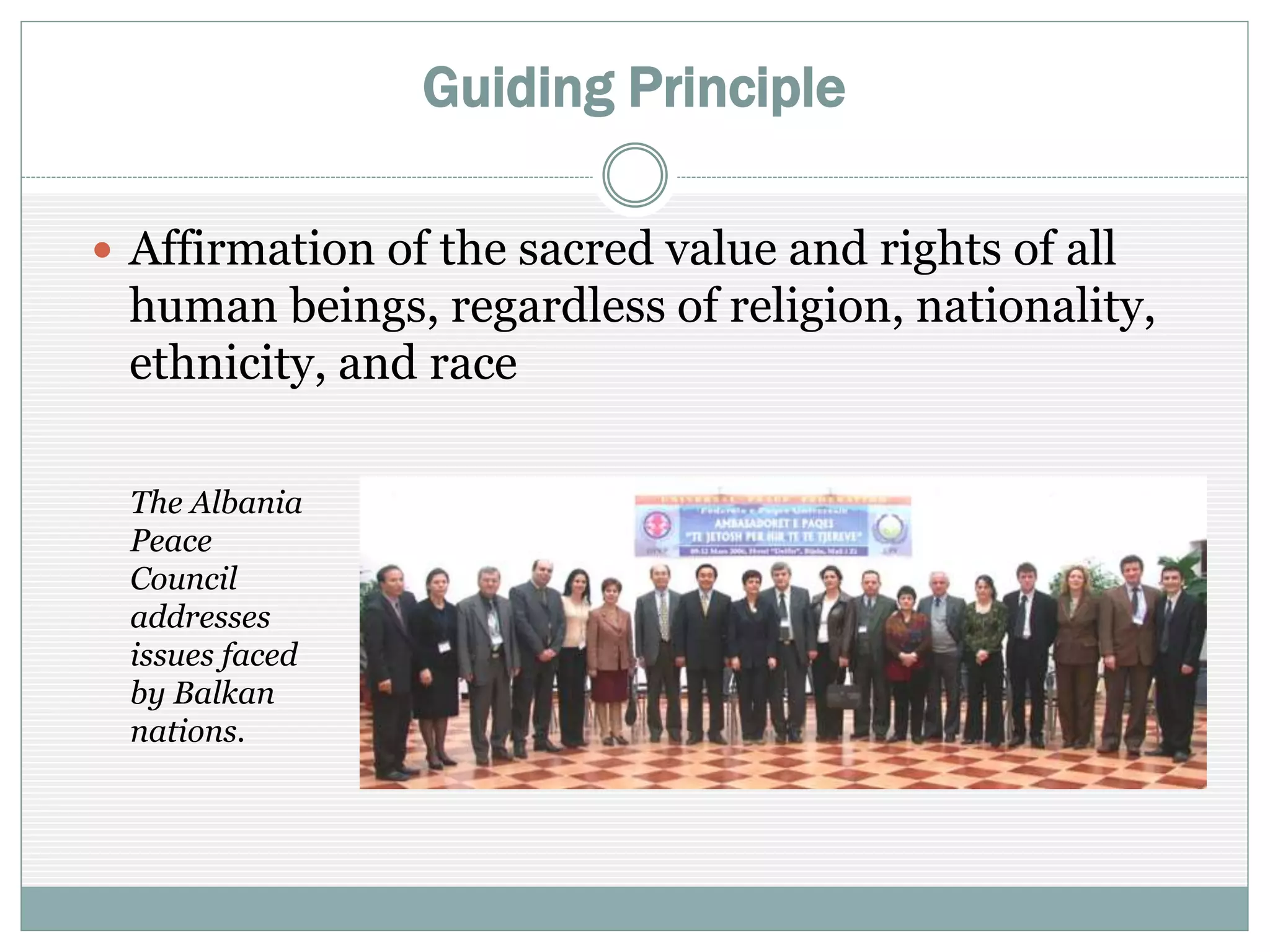 Guiding Principle
 Affirmation of the sacred value and rights of all
human beings, regardless of religion, nationality,
ethnicity, and race
The Albania
Peace
Council
addresses
issues faced
by Balkan
nations.
 