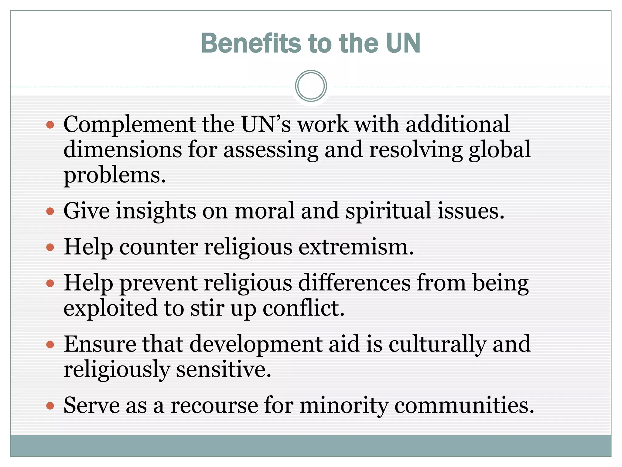 Benefits to the UN
 Complement the UN’s work with additional
dimensions for assessing and resolving global
problems
 Give insights on moral and spiritual issues
 Help counter religious extremism
 Help prevent religious differences from being
exploited to stir up conflict
 Ensure that development aid is culturally and
religiously sensitive
 Serve as a recourse for minority communities
 