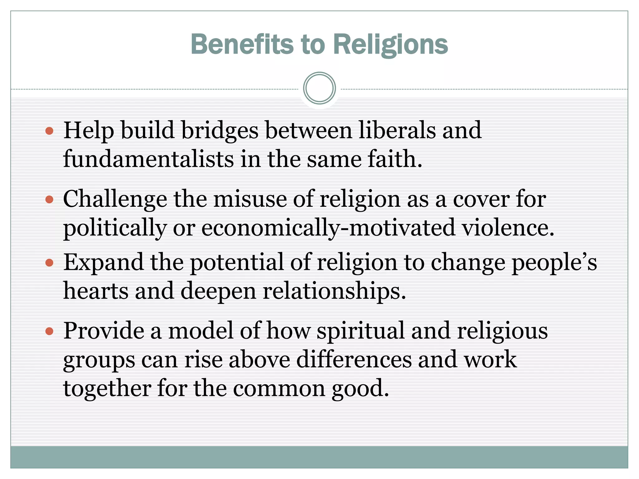 Benefits to Religions
 Help build bridges between liberals and
fundamentalists in the same faith
 Challenge the misuse of religion as a cover for
politically or economically-motivated violence
 Expand the potential of religion to change people’s
hearts and deepen relationships
 Provide a model of how spiritual and religious
groups can rise above differences and work together
for the common good
 