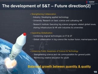 The development of S&T – Future direction(2)
             • Strengthening Collaboration
              - Industry: Developing applied technology
               - University: Research on basic science and cultivating HR
               - Research institute: Executing big science programs related global issues,
                sharing infrastructure & HR with industries & universities

             • Expanding Globalization
               - Combining original technologies on IT & GT
               - Global collaboration in big science like nuclear fusion, marine/space tech




             • Enhancing Public Awareness of Science & Technology
               - Strengthening science and risk communication for general public
               - Reinforcing creative education for youth



            Balanced growth between quantity & quality
                                                                                       10
 