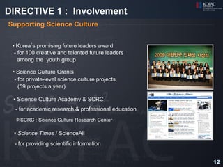 DIRECTIVE 1 : Involvement
Supporting Science Culture


 • Korea’s promising future leaders award
  - for 100 creative and talented future leaders
    among the youth group

 • Science Culture Grants
  - for private-level science culture projects
    (59 projects a year)

 • Science Culture Academy & SCRC
  - for academic research & professional education
  ※SCRC : Science Culture Research Center

 • Science Times / ScienceAll
  - for providing scientific information


                                                     12
 