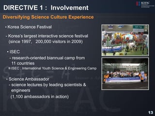 DIRECTIVE 1 : Involvement
Diversifying Science Culture Experience

 • Korea Science Festival

 - Korea’s largest interactive science festival
   (since 1997, 200,000 visitors in 2009)

 • ISEC
   - research-oriented biannual camp from
    11 countries
  ※ISEC : International Youth Science & Engineering Camp


 • Science Ambassador
  - science lectures by leading scientists &
    engineers
   (1,100 ambassadors in action)


                                                           13
 