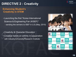DIRECTIVE 2 : Creativity
Enhancing Student’s
Creativity in STEM

• Launching the first “Korea International
 Science & Engineering Fair (KISEF)”
  - sending the winners to ISEF in U.S.(May, 2010)



• Creativity & Character Education
• Creative hands-on activity in cooperation
 with Industry/University/Research Institute




                                                     16
 