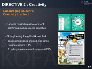 DIRECTIVE 2 : Creativity
Encouraging student’s
Creativity in school


 • National curriculum development
  - reinforcing math & science education


 • Strengthening the gifted & talented
  - designating science oriented high school
  - honors programs (HP)
   & undergraduate research program (URP)




                                               17
 