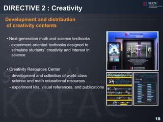 DIRECTIVE 2 : Creativity
Development and distribution
of creativity contents

• Next-generation math and science textbooks
 - experiment-oriented textbooks designed to
   stimulate students’ creativity and interest in
   science


• Creativity Resources Center
 - development and collection of world-class
   science and math educational resources
 - experiment kits, visual references, and publications




                                                          18
 