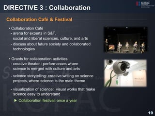 DIRECTIVE 3 : Collaboration
Collaboration Café & Festival
 • Collaboration Café
   - arena for experts in S&T,
     social and liberal sciences, culture, and arts
   - discuss about future society and collaborated
     technologies

 • Grants for collaboration activities
  - creative theater : performances where
    science is merged with culture and arts
  - science storytelling: creative writing on science
    projects, where science is the main theme

  - visualization of science: visual works that make
    science easy to understand
   ▶ Collaboration festival: once a year


                                                        19
 