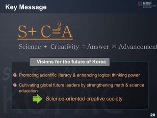 Key Message

                       2
   S+C=A
   Science + Creativity = Answer × Advancement

            Visions for the future of Korea

   Promoting scientific literacy & enhancing logical thinking power

   Cultivating global future leaders by strengthening math & science
   education
                 Science-oriented creative society

                                                                       20
 