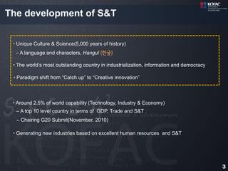 The development of S&T


 • Unique Culture & Science(5,000 years of history)
  – A language and characters, Hangul (한글)

 • The world’s most outstanding country in industrialization, information and democracy

 • Paradigm shift from “Catch up” to “Creative innovation”




 • Around 2.5% of world capability (Technology, Industry & Economy)
  – A top 10 level country in terms of GDP, Trade and S&T
  – Chairing G20 Submit(November. 2010)

 • Generating new industries based on excellent human resources and S&T




                                                                                          3
 