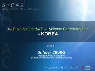 The Development   S&T and Science Communication
                   in   KOREA

                            2010. 5


                   Dr. Yoon CHUNG
                     President, Korea Foundation
            for the Advancement of Science & Creativity



                        “과학이 문화로, 창의가 희망으로”
 