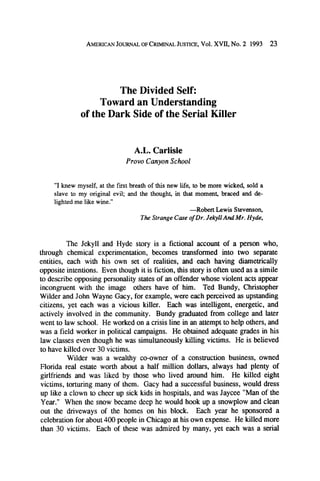 AMERICANJOURNALOFCRIMINAL
JUSTICE,Vol. XVII, No. 2 1993

23

The Divided Self:
Toward an Understanding
of the Dark Side of the Serial Killer

A.L. Carlisle
Provo Canyon School

"I knew myself, at the first breath of this new life, to be more wicked, sold a
slave to my original evil; and the thought, in that moment, braced and delighted me like wine."
--Robert Lewis Stevenson,
The Strange Case of Dr. Jekyll And Mr. Hyde,

The Jekyll and Hyde story is a fictional account of a person who,
through chemical experimentation, becomes transformed into two separate
entities, each with his own set of realities, and each having diametrically
opposite intentions. Even though it is fiction, this story is often used as a simile
to describe opposing personality states of an offender whose violent acts appear
incongruent with the image others have of him. Ted Bundy, Christopher
Wilder and John Wayne Gacy, for example, were each perceived as upstanding
citizens, yet each was a vicious killer. Each was intelligent, energetic, and
actively involved in the community. Bundy graduated from college and later
went to law school. He worked on a crisis line in an attempt to help others, and
was a field worker in political campaigns. He obtained adequate grades in his
law classes even though he was simultaneously killing victims. He is believed
to have killed over 30 victims.
Wilder was a wealthy co-owner of a construction business, owned
Florida real estate worth about a half million dollars, always had plenty of
girlfriends and was liked by those who lived around him. He killed eight
victims, torturing many of them. Gacy had a successful business, would dress
up like a clown to cheer up sick kids in hospitals, and was Jaycee "Man of the
Year." When the snow became deep he would hook up a snowplow and clean
out the driveways of the homes on his block. Each year he sponsored a
celebration for about 400 people in Chicago at his own expense. He killed more
than 30 victims. Each of these was admired by many, yet each was a serial

 