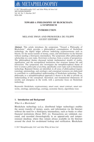 TOWARD A PHILOSOPHY OF BLOCKCHAIN:
A SYMPOSIUM
INTRODUCTION
MELANIE SWAN AND PRIMAVERA DE FILIPPI
GUEST EDITORS
Abstract: This article introduces the symposium “Toward a Philosophy of
Blockchain,” which provides a philosophical contemplation of blockchain
technology, the digital ledger software underlying cryptocurrencies such as
bitcoin, for the secure transfer of money, assets, and information via the Internet
without needing a third-party intermediary. The symposium offers philosophical
scholarship on a new topic, blockchain technology, from a variety of perspectives.
The philosophical themes discussed include mathematical models of reality,
signification, and the sociopolitical institutions that structure human life and
interaction. The symposium also investigates the metaphilosophical theme of
how to create a philosophy of anything, specifically a new topic such as blockchain
technology. Repeated themes are identified, in all areas of philosophical inquiry
(ontology, epistemology, and axiology), and conceptual resources are elaborated
to contribute to a philosophical understanding of blockchain technology. Thus,
philosophy as a metaphilosophical approach is shown to be able to provide an
understanding of the conceptual, theoretical, and foundational dimensions of
novelty and emergence in the world, with a particular focus on blockchain
technology.
Keywords: blockchain, cryptocurrency, smart asset, smart contract, smart net-
works, ontology, epistemology, axiology, economic theory, algorithmic trust.
1. Introduction and Background
What Is a Blockchain?
Blockchain technology (a.k.a. distributed ledger technology) enables
the secure transfer of money, assets, and information via the Internet
without the need for a third-party intermediary, such as banks or other
financial institutions (Swan 2015, ix). Transactions are validated, exe-
cuted, and recorded chronologically in an append-only and tamper-
resistant database, where they remain always available on the Internet
around the clock for on-demand lookup and verification. Blockchain
VC 2017 Metaphilosophy LLC and John Wiley & Sons Ltd
VC 2017 Metaphilosophy LLC and John Wiley & Sons Ltd
METAPHILOSOPHY
Vol. 48, No. 5, October 2017
0026-1068
 