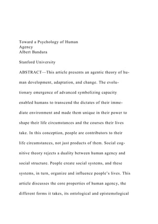 Toward a Psychology of Human
Agency
Albert Bandura
Stanford University
ABSTRACT—This article presents an agentic theory of hu-
man development, adaptation, and change. The evolu-
tionary emergence of advanced symbolizing capacity
enabled humans to transcend the dictates of their imme-
diate environment and made them unique in their power to
shape their life circumstances and the courses their lives
take. In this conception, people are contributors to their
life circumstances, not just products of them. Social cog-
nitive theory rejects a duality between human agency and
social structure. People create social systems, and these
systems, in turn, organize and influence people’s lives. This
article discusses the core properties of human agency, the
different forms it takes, its ontological and epistemological
 