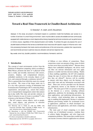 TSINGHUA SCIENCE AND TECHNOLOGY
ISSNll1007-0214ll07/10llpp80-88
Volume 21, Number 1, February 2016
Toward a Real-Time Framework in Cloudlet-Based Architecture
O. Kotevska , A. Lbath, and S. Bouzefrane
Abstract: In this study, we present a framework based on a prediction model that facilitates user access to a
number of services in a smart living environment. Users must be able to access all available services continuously
equipped with mobile devices or smart objects without being impacted by technical constraints such as performance
or memory issues, regardless of their physical location and mobility. To achieve this goal, we propose the use of
cloudlet-based architecture that serves as distributed cloud resources with speciﬁc ranges of inﬂuence and a real-
time processing framework that tracks events and preferences of the end consumers, predicts their requirements,
and recommends services to optimize resource utilization and service response time.
Key words: smart city; cloudlet; prediction; recommendations; framework; real-time
1 Introduction
The concept of smart environments evolves from the
deﬁnition of ubiquitous computing, which, according to
Mark Weiser, promotes the ideas of “a physical world
that is richly and invisibly interwoven with sensors,
actuators, displays, and computational elements,
embedded seamlessly in the everyday objects of our
lives, and connected through a continuous network”[1]
.
This is a general idea from which the smart city concept
has evolved. The vision of the future smart city is
of a city with a pervasive overlay of Information and
Communication Technologies (ICT) connecting things,
organizations, and people (e.g., sensors that connect
cars to transportation management centers that analyze
day-to-day trafﬁc ﬂow data and provide solutions to
what-if scenarios in case of events or accidents[2]
); this
is known as the Internet of Things (IoT).
The IoT connects various objects, such as people,
data, smart objects, and processes in networks
O. Kotevska and A. Lbath are with the CNRS, LIG,
University Grenoble Alpes, Grenoble F-38000, France. E-
mail: fkotevksa.olivera, ahmed.lbathg@imag.fr.
S. Bouzefrane is with the CEDRIC Lab, Conservatoire
National des Arts et Metiers CNAM, Paris 75003, France. E-
mail: samia.bouzefrane@cnam.fr.
To whom correspondence should be addressed.
Manuscript received: 2015-09-15; accepted: 2015-10-13.
of billions or even trillions of connections. These
connections create vast amounts of data, some of which
we have never been accessible before[3]
. Because these
objects have embedded intelligence, the device itself
can ﬁlter out relevant information and even apply
analytics to enable real-time decision making. Thanks
to these enabling capabilities, the IoT will completely
change the type of services that are offered and also
how they are offered[2]
. Services will be available
to interact with these objects over the Internet, and
query their state and any information associated with
them. These new services provided over the Internet
are collectively known as the Internet of Services
(IoS)[3]
. The main goal of IoS is to present everything
on the Internet as a service, including software
applications, platforms for developing and delivering
these applications, and underlying infrastructures. In
this scenario, cloud technology plays an important
role in enabling IoS deployment, because it comprises
different provisioning models for on-demand access
to applications, platforms on which developers can
build services and applications, and elastic computing
infrastructures.
The main goal of cloud computing is to make
a better use of distributed resources, combine them
to achieve higher throughput, and solve large-scale
computation problems. This means that a mobile device
can execute a resource intensive application on a distant
www.redpel.com +917620593389
www.redpel.com +917620593389
 