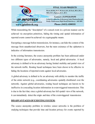 While transmitting the “description” of a sensed event in a private manner can be
achieved via encryption primitives, hiding the timing and spatial information of
reported events cannot be achieved via cryptographic means.
Encrypting a message before transmission, for instance, can hide the context of the
message from unauthorized observers, but the mere existence of the ciphertext is
indicative of information transmission.
In the existing literature, the source anonymity problem has been addressed under
two different types of adversaries, namely, local and global adversaries. A local
adversary is defined to be an adversary having limited mobility and partial view of
the network traffic. Routing based techniques have been shown to be effective in
hiding the locations of reported events against local adversaries.
A global adversary is defined to be an adversary with ability to monitor the traffic
of the entire network (e.g., coordinating adversaries spatially distributed over the
network). Against global adversaries, routing based techniques are known to be
ineffective in concealing location information in event-triggered transmission. This
is due to the fact that, since a global adversary has full spatial view of the network,
it can immediately detect the origin and time of the event-triggered transmission
DISADVANTAGES OF EXISTING SYSTEM:
The source anonymity problem in wireless sensor networks is the problem of
studying techniques that provide time and location privacy for events reported by
 