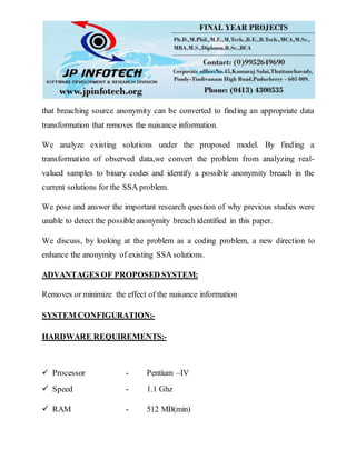 that breaching source anonymity can be converted to finding an appropriate data
transformation that removes the nuisance information.
We analyze existing solutions under the proposed model. By finding a
transformation of observed data,we convert the problem from analyzing real-
valued samples to binary codes and identify a possible anonymity breach in the
current solutions for the SSA problem.
We pose and answer the important research question of why previous studies were
unable to detect the possible anonymity breach identified in this paper.
We discuss, by looking at the problem as a coding problem, a new direction to
enhance the anonymity of existing SSA solutions.
ADVANTAGES OF PROPOSED SYSTEM:
Removes or minimize the effect of the nuisance information
SYSTEM CONFIGURATION:-
HARDWARE REQUIREMENTS:-
 Processor - Pentium –IV
 Speed - 1.1 Ghz
 RAM - 512 MB(min)
 