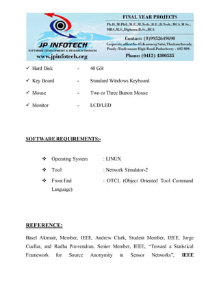  Hard Disk - 40 GB
 Key Board - Standard Windows Keyboard
 Mouse - Two or Three Button Mouse
 Monitor - LCD/LED
SOFTWARE REQUIREMENTS:-
 Operating System : LINUX
 Tool : Network Simulator-2
 Front End : OTCL (Object Oriented Tool Command
Language)
REFERENCE:
Basel Alomair, Member, IEEE, Andrew Clark, Student Member, IEEE, Jorge
Cuellar, and Radha Poovendran, Senior Member, IEEE, “Toward a Statistical
Framework for Source Anonymity in Sensor Networks”, IEEE
 
