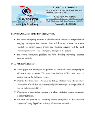 DISADVANTAGES OF EXISTING SYSTEM:
The source anonymity problem in wireless sensor networks is the problem of
studying techniques that provide time and location privacy for events
reported by sensor nodes. (Time and location privacy will be used
interchangeably with source anonymity throughout the paper.)
The source anonymity problem has been drawing increasing research
attention recently.
PROPOSED SYSTEM:
 In this paper, we investigate the problem of statistical source anonymity in
wireless sensor networks. The main contributions of this paper can be
summarized by the following points.
 We introduce the notion of “interval in-distinguishability” and illustrate how
the problem of statistical source anonymity can be mapped to the problem of
interval indistinguishability.
 We propose a quantitative measure to evaluate statistical source anonymity
in sensor networks.
 We map the problem of breaching source anonymity to the statistical
problem of binary hypothesis testing with nuisance parameters.
 