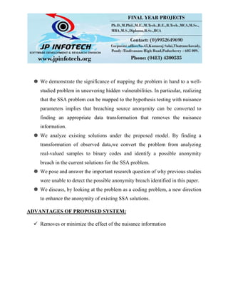  We demonstrate the significance of mapping the problem in hand to a well-
studied problem in uncovering hidden vulnerabilities. In particular, realizing
that the SSA problem can be mapped to the hypothesis testing with nuisance
parameters implies that breaching source anonymity can be converted to
finding an appropriate data transformation that removes the nuisance
information.
 We analyze existing solutions under the proposed model. By finding a
transformation of observed data,we convert the problem from analyzing
real-valued samples to binary codes and identify a possible anonymity
breach in the current solutions for the SSA problem.
 We pose and answer the important research question of why previous studies
were unable to detect the possible anonymity breach identified in this paper.
 We discuss, by looking at the problem as a coding problem, a new direction
to enhance the anonymity of existing SSA solutions.
ADVANTAGES OF PROPOSED SYSTEM:
 Removes or minimize the effect of the nuisance information
 