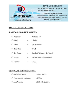 SYSTEM CONFIGURATION:-
HARDWARE CONFIGURATION:-
 Processor - Pentium –IV
 Speed - 1.1 Ghz
 RAM - 256 MB(min)
 Hard Disk - 20 GB
 Key Board - Standard Windows Keyboard
 Mouse - Two or Three Button Mouse
 Monitor - SVGA
SOFTWARE CONFIGURATION:-
 Operating System : Windows XP
 Programming Language : JAVA
 Java Version : JDK 1.6 & above.
 