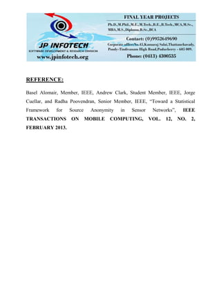 REFERENCE:
Basel Alomair, Member, IEEE, Andrew Clark, Student Member, IEEE, Jorge
Cuellar, and Radha Poovendran, Senior Member, IEEE, “Toward a Statistical
Framework for Source Anonymity in Sensor Networks”, IEEE
TRANSACTIONS ON MOBILE COMPUTING, VOL. 12, NO. 2,
FEBRUARY 2013.
 