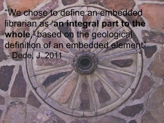“We chose to define an embedded
librarian as „an integral part to the
whole,‟ based on the geological
definition of an embedded element”
- Dede, J. 2011
 