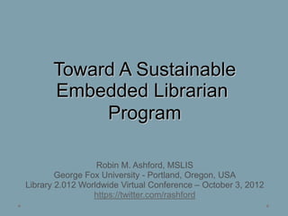 Toward A Sustainable
       Embedded Librarian
            Program

                  Robin M. Ashford, MSLIS
        George Fox University - Portland, Oregon, USA
Library 2.012 Worldwide Virtual Conference – October 3, 2012
                 https://twitter.com/rashford
 