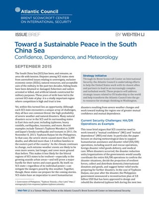 Toward a Sustainable Peace in the South
China Sea
Confidence, Dependence, and Meteorology
BYWEI-TEHLIISSUEBRIEF
Wei-Teh Li is a Taiwan Military Fellow at the Atlantic Council’s Brent Scowcroft Center on International Security.
SEPTEMBER 2015
The South China Sea (SCS) has been, and remains, an
area rife with tension. Disputes among SCS states stem
from unresolved issues relating to sovereignty, exclusive
economic zones (EEZs), natural resources, and acceptable
uses of the military. In the past two decades, fishing boats
have been detained or damaged, fishermen and sailors
arrested or killed, and artificial islands constructed for
military purposes. These years of strife have led to the
current SCS state of play: it is a vitally important region
where competition is high and trust is low.
Yet, within this turmoil lies an opportunity. Although
each SCS state encounters a unique array of challenges,
they all face one common threat: the high probability
of severe weather and natural disasters. Many natural
disasters occur in the SCS and its surrounding states
in East Asia each year, including typhoons, heavy
rainfalls, earthquakes, tsunamis, and more. Recent
examples include Taiwan’s Typhoon Morakot in 2009
and Japan’s Sendai earthquake and tsunami in 2011. On
November 8, 2013, Typhoon Haiyan hit the Philippines.
In that case, the severe storm caused more than 6,300
deaths, and affected more than 1.4 million families in
the eastern part of the country.1
As the climate continues
to change, such extreme weather events are likely to be
even more severe, last longer, and cover more ground
than before. This makes it less likely for the littoral
regions of SCS states to be resilient—especially in the
growing seaside urban areas—and will prove a major
hurdle for their navies and coast guards. By itself, no
SCS state—regardless of its individual power—can
mitigate the dangers posed by this weather. Together,
though, these states can prepare for the coming storms.
SCS states have an imperative to avert humanitarian
1  Government of Philippines, “Typhoon Yolanda: a Year Later,” http://
www.gov.ph/crisis-response/updates-typhoon-yolanda/.
disasters resulting from severe weather changes and
work toward making the region one of greater mutual
confidence and mutual dependence.
Current Security Challenges: HA/DR
Operations as Example
This issue brief argues that SCS countries need to
work toward a “mutual confidence” (MC) and “mutual
dependence” (MD) end state. In particular, the paper
focuses on sharing meteorological data to support
humanitarian assistance and disaster relief (HA/DR)
operations, including search and rescue operations,
foreign disaster relief goods delivery, and medical
care. When disasters occurred, the disaster reduction
units/organizations of the governments would usually
coordinate the entire HA/DR operations to confirm the
disaster situations, decide the projection of resilient
forces, collect and distribute domestic/international
donation and goods, and suggest better relief works
preparing for further disasters. In the case of Typhoon
Haiyan, one year after the disaster, the Philippines
government announced a reconstruction plan of 3.8
billion USD that has been approved to design and
rebuild the shattered typhoon belt during the next two
Strategy Initiative
Through its Brent Scowcroft Center on International
Security, the Atlantic Council is undertaking efforts
to help the United States work with its closest allies
and partners to lead in an increasingly complex
and turbulent world. These projects will address
strategic issues related to US leadership in the world
and help transform the Atlantic Council into the go-
to resource for strategic thinking in Washington.
 