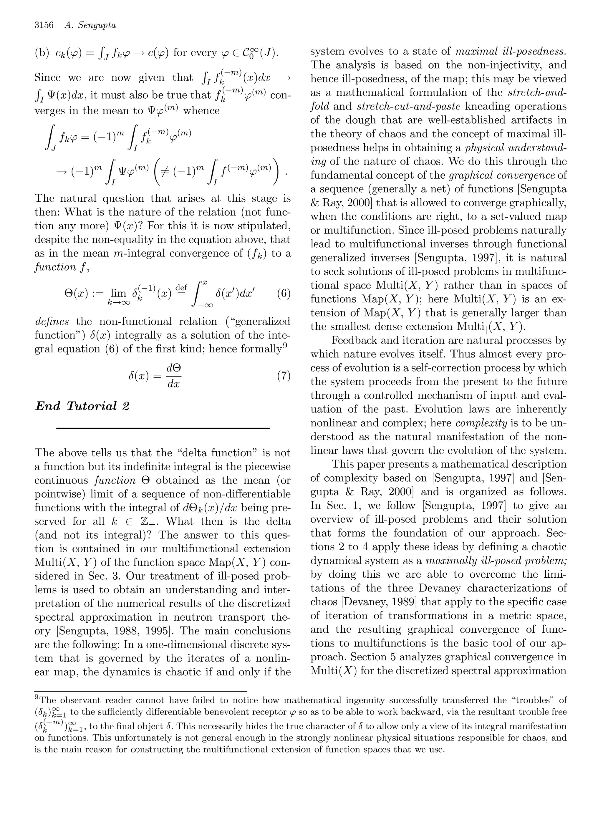 3156     A. Sengupta

(b) ck (ϕ) =                                     ∞
                      fk ϕ → c(ϕ) for every ϕ ∈ C0 (J).                      system evolves to a state of maximal ill-posedness.
                  J
                                                                             The analysis is based on the non-injectivity, and
                                                         (−m)
Since we are now given that                      I   fk         (x)dx →      hence ill-posedness, of the map; this may be viewed
                                                      (−m) (m)               as a mathematical formulation of the stretch-and-
 I Ψ(x)dx, it must also be true that                 fk   ϕ        con-
verges in the mean to Ψϕ(m) whence                                           fold and stretch-cut-and-paste kneading operations
                                                                             of the dough that are well-established artifacts in
                                  (−m) (m)                                   the theory of chaos and the concept of maximal ill-
        fk ϕ = (−1)m            fk       ϕ
    J                       I                                                posedness helps in obtaining a physical understand-
                                                                             ing of the nature of chaos. We do this through the
        → (−1)m           Ψϕ(m) = (−1)m                  f (−m) ϕ(m)    .    fundamental concept of the graphical convergence of
                      I                              I
                                                                             a sequence (generally a net) of functions [Sengupta
The natural question that arises at this stage is                             Ray, 2000] that is allowed to converge graphically,
then: What is the nature of the relation (not func-                          when the conditions are right, to a set-valued map
tion any more) Ψ(x)? For this it is now stipulated,                          or multifunction. Since ill-posed problems naturally
despite the non-equality in the equation above, that                         lead to multifunctional inverses through functional
as in the mean m-integral convergence of (f k ) to a                         generalized inverses [Sengupta, 1997], it is natural
function f ,                                                                 to seek solutions of ill-posed problems in multifunc-
                                                x
                                (−1)      def                                tional space Multi(X, Y ) rather than in spaces of
         Θ(x) := lim δk                (x) =         δ(x )dx           (6)   functions Map(X, Y ); here Multi(X, Y ) is an ex-
                  k→∞                           −∞
                                                                             tension of Map(X, Y ) that is generally larger than
deﬁnes the non-functional relation (“generalized                             the smallest dense extension Multi | (X, Y ).
function”) δ(x) integrally as a solution of the inte-                             Feedback and iteration are natural processes by
gral equation (6) of the ﬁrst kind; hence formally 9                         which nature evolves itself. Thus almost every pro-
                                        dΘ                                   cess of evolution is a self-correction process by which
                           δ(x) =                                      (7)
                                        dx                                   the system proceeds from the present to the future
                                                                             through a controlled mechanism of input and eval-
End Tutorial 2                                                               uation of the past. Evolution laws are inherently
                                                                             nonlinear and complex; here complexity is to be un-
                                                                             derstood as the natural manifestation of the non-
The above tells us that the “delta function” is not                          linear laws that govern the evolution of the system.
a function but its indeﬁnite integral is the piecewise                            This paper presents a mathematical description
continuous function Θ obtained as the mean (or                               of complexity based on [Sengupta, 1997] and [Sen-
pointwise) limit of a sequence of non-diﬀerentiable                          gupta  Ray, 2000] and is organized as follows.
functions with the integral of dΘk (x)/dx being pre-                         In Sec. 1, we follow [Sengupta, 1997] to give an
served for all k ∈ Z+ . What then is the delta                               overview of ill-posed problems and their solution
(and not its integral)? The answer to this ques-                             that forms the foundation of our approach. Sec-
tion is contained in our multifunctional extension                           tions 2 to 4 apply these ideas by deﬁning a chaotic
Multi(X, Y ) of the function space Map(X, Y ) con-                           dynamical system as a maximally ill-posed problem;
sidered in Sec. 3. Our treatment of ill-posed prob-                          by doing this we are able to overcome the limi-
lems is used to obtain an understanding and inter-                           tations of the three Devaney characterizations of
pretation of the numerical results of the discretized                        chaos [Devaney, 1989] that apply to the speciﬁc case
spectral approximation in neutron transport the-                             of iteration of transformations in a metric space,
ory [Sengupta, 1988, 1995]. The main conclusions                             and the resulting graphical convergence of func-
are the following: In a one-dimensional discrete sys-                        tions to multifunctions is the basic tool of our ap-
tem that is governed by the iterates of a nonlin-                            proach. Section 5 analyzes graphical convergence in
ear map, the dynamics is chaotic if and only if the                          Multi(X) for the discretized spectral approximation

9
  The observant reader cannot have failed to notice how mathematical ingenuity successfully transferred the “troubles” of
     ∞
(δk )k=1 to the suﬃciently diﬀerentiable benevolent receptor ϕ so as to be able to work backward, via the resultant trouble free
  (−m)
(δk    )∞ , to the ﬁnal object δ. This necessarily hides the true character of δ to allow only a view of its integral manifestation
        k=1
on functions. This unfortunately is not general enough in the strongly nonlinear physical situations responsible for chaos, and
is the main reason for constructing the multifunctional extension of function spaces that we use.
 