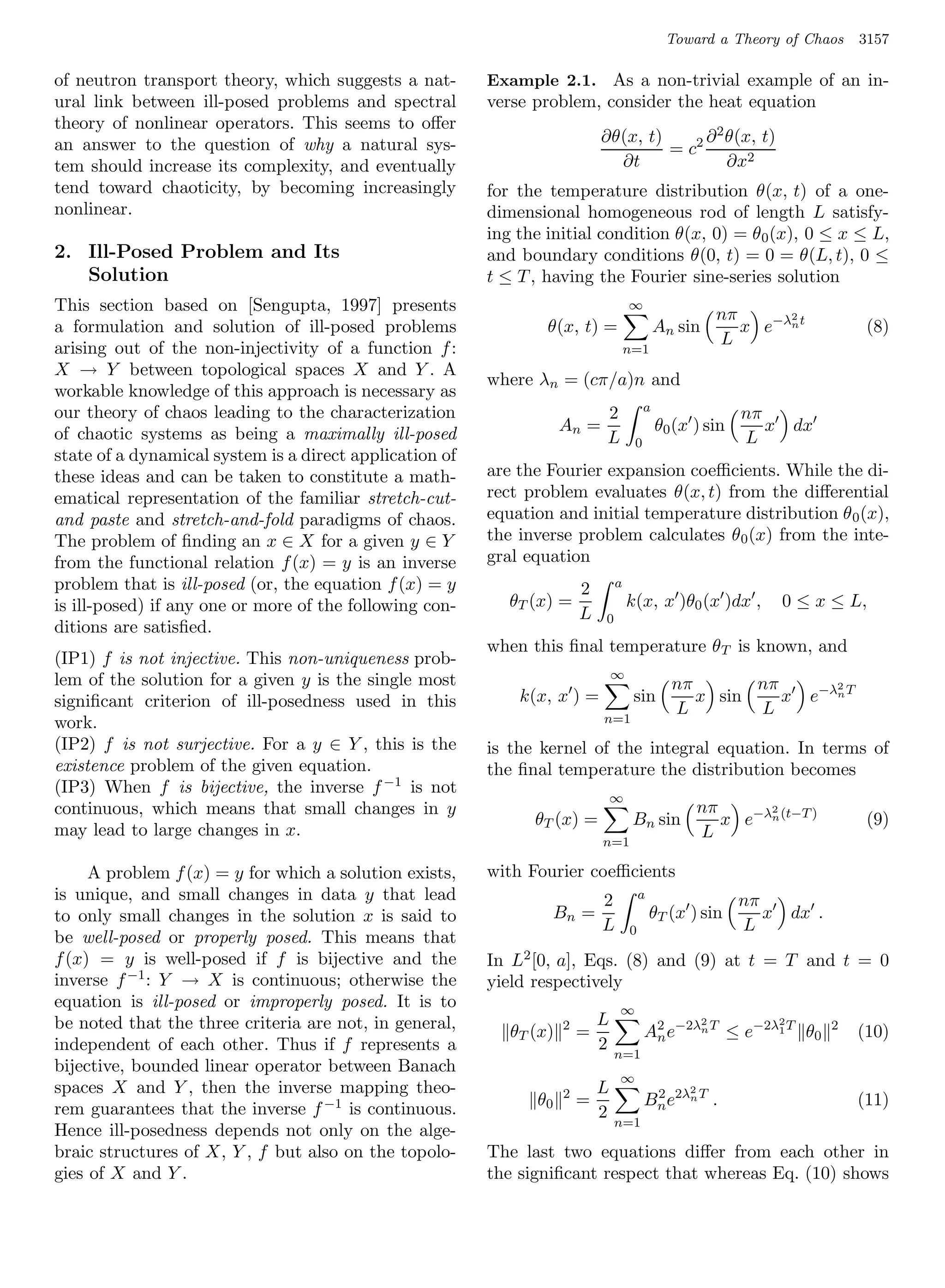 Toward a Theory of Chaos             3157

of neutron transport theory, which suggests a nat-       Example 2.1. As a non-trivial example of an in-
ural link between ill-posed problems and spectral        verse problem, consider the heat equation
theory of nonlinear operators. This seems to oﬀer
an answer to the question of why a natural sys-                              ∂θ(x, t)      ∂ 2 θ(x, t)
                                                                                      = c2
tem should increase its complexity, and eventually                             ∂t              ∂x2
tend toward chaoticity, by becoming increasingly         for the temperature distribution θ(x, t) of a one-
nonlinear.                                               dimensional homogeneous rod of length L satisfy-
                                                         ing the initial condition θ(x, 0) = θ 0 (x), 0 ≤ x ≤ L,
2. Ill-Posed Problem and Its                             and boundary conditions θ(0, t) = 0 = θ(L, t), 0 ≤
   Solution                                              t ≤ T , having the Fourier sine-series solution
This section based on [Sengupta, 1997] presents                                      ∞
                                                                                                           nπ      2
a formulation and solution of ill-posed problems                 θ(x, t) =                    An sin          x e−λn t               (8)
                                                                                                           L
arising out of the non-injectivity of a function f :                                 n=1
X → Y between topological spaces X and Y . A
                                                         where λn = (cπ/a)n and
workable knowledge of this approach is necessary as
our theory of chaos leading to the characterization                                       a
                                                                             2                                nπ
of chaotic systems as being a maximally ill-posed                    An =                     θ0 (x ) sin        x       dx
                                                                             L        0                       L
state of a dynamical system is a direct application of
these ideas and can be taken to constitute a math-       are the Fourier expansion coeﬃcients. While the di-
ematical representation of the familiar stretch-cut-     rect problem evaluates θ(x, t) from the diﬀerential
and paste and stretch-and-fold paradigms of chaos.       equation and initial temperature distribution θ 0 (x),
The problem of ﬁnding an x ∈ X for a given y ∈ Y         the inverse problem calculates θ0 (x) from the inte-
from the functional relation f (x) = y is an inverse     gral equation
problem that is ill-posed (or, the equation f (x) = y                    2       a
is ill-posed) if any one or more of the following con-      θT (x) =                 k(x, x )θ0 (x )dx ,             0 ≤ x ≤ L,
                                                                         L   0
ditions are satisﬁed.
                                                         when this ﬁnal temperature θT is known, and
(IP1) f is not injective. This non-uniqueness prob-
lem of the solution for a given y is the single most                             ∞
                                                                                                nπ       nπ                     2
signiﬁcant criterion of ill-posedness used in this           k(x, x ) =               sin          x sin    x              e−λn T
                                                                                                L        L
work.                                                                        n=1

(IP2) f is not surjective. For a y ∈ Y , this is the     is the kernel of the integral equation. In terms of
existence problem of the given equation.                 the ﬁnal temperature the distribution becomes
(IP3) When f is bijective, the inverse f −1 is not
                                                                                 ∞
continuous, which means that small changes in y                                                        nπ      2
                                                               θT (x) =               Bn sin              x e−λn (t−T )              (9)
may lead to large changes in x.                                                                        L
                                                                             n=1

     A problem f (x) = y for which a solution exists,    with Fourier coeﬃcients
is unique, and small changes in data y that lead                             2           a
                                                                                                             nπ
to only small changes in the solution x is said to                  Bn =                     θT (x ) sin        x        dx .
                                                                             L       0                       L
be well-posed or properly posed. This means that
f (x) = y is well-posed if f is bijective and the        In L2 [0, a], Eqs. (8) and (9) at t = T and t = 0
inverse f −1 : Y → X is continuous; otherwise the        yield respectively
equation is ill-posed or improperly posed. It is to                              ∞
be noted that the three criteria are not, in general,                      L                           2             2
                                                            θT (x)   2
                                                                         =                A2 e−2λn T ≤ e−2λ1 T θ0
                                                                                           n
                                                                                                                                2
                                                                                                                                    (10)
independent of each other. Thus if f represents a                          2
                                                                                 n=1
bijective, bounded linear operator between Banach
                                                                                 ∞
spaces X and Y , then the inverse mapping theo-                      2       L                     2
                                                               θ0        =                Bn e2λn T .
                                                                                           2
                                                                                                                                    (11)
rem guarantees that the inverse f −1 is continuous.                          2
                                                                                 n=1
Hence ill-posedness depends not only on the alge-
braic structures of X, Y , f but also on the topolo-     The last two equations diﬀer from each other in
gies of X and Y .                                        the signiﬁcant respect that whereas Eq. (10) shows
 