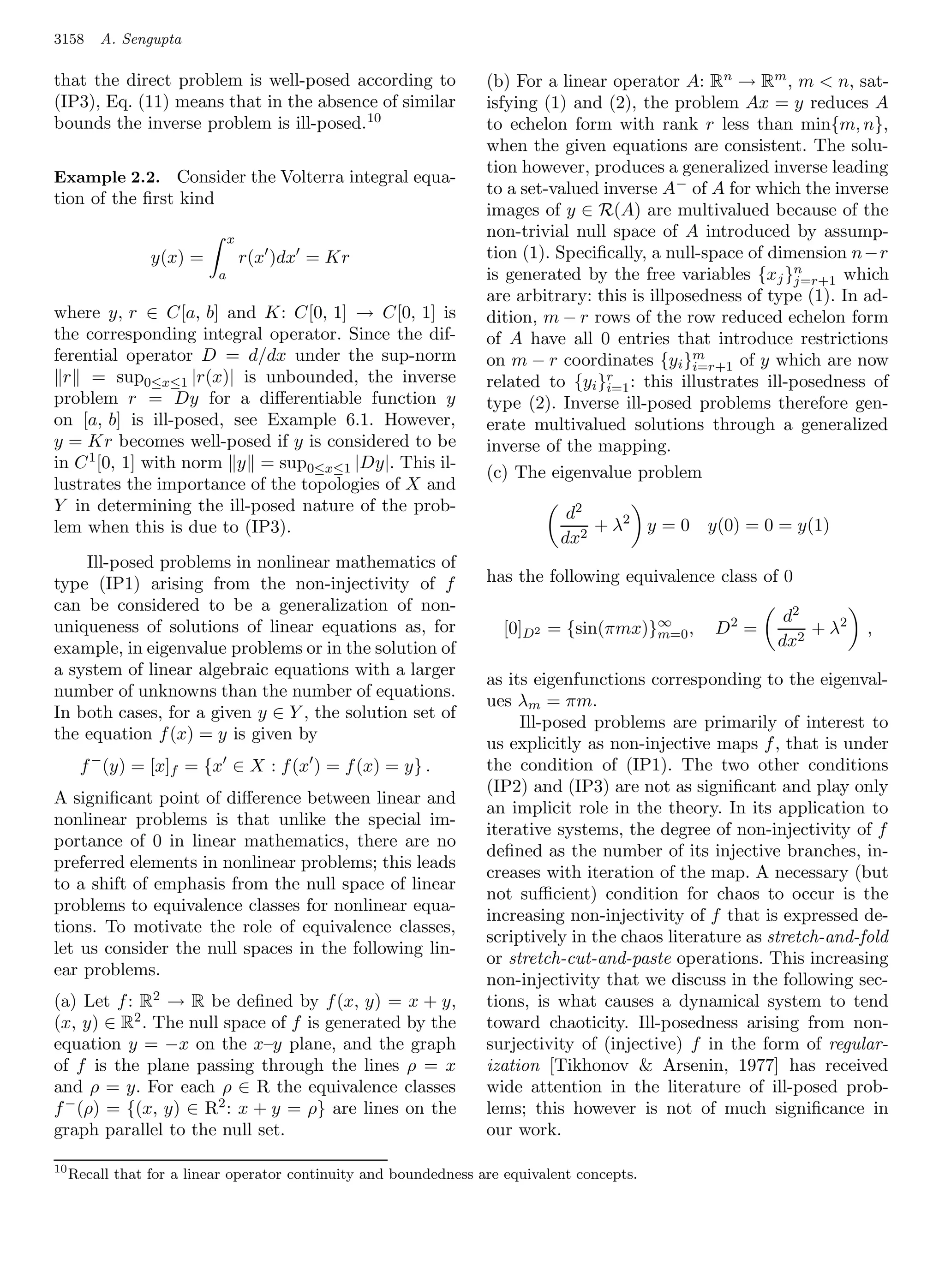 3158     A. Sengupta

that the direct problem is well-posed according to                 (b) For a linear operator A: Rn → Rm , m  n, sat-
(IP3), Eq. (11) means that in the absence of similar               isfying (1) and (2), the problem Ax = y reduces A
bounds the inverse problem is ill-posed. 10                        to echelon form with rank r less than min{m, n},
                                                                   when the given equations are consistent. The solu-
                                                                   tion however, produces a generalized inverse leading
Example 2.2. Consider the Volterra integral equa-
                                                                   to a set-valued inverse A− of A for which the inverse
tion of the ﬁrst kind
                                                                   images of y ∈ R(A) are multivalued because of the
                               x                                   non-trivial null space of A introduced by assump-
                 y(x) =            r(x )dx = Kr                    tion (1). Speciﬁcally, a null-space of dimension n−r
                           a                                                                                  n
                                                                   is generated by the free variables {x j }j=r+1 which
                                                                   are arbitrary: this is illposedness of type (1). In ad-
where y, r ∈ C[a, b] and K: C[0, 1] → C[0, 1] is                   dition, m − r rows of the row reduced echelon form
the corresponding integral operator. Since the dif-                of A have all 0 entries that introduce restrictions
ferential operator D = d/dx under the sup-norm                                                  m
                                                                   on m − r coordinates {yi }i=r+1 of y which are now
  r = sup0≤x≤1 |r(x)| is unbounded, the inverse                                     r
                                                                   related to {yi }i=1 : this illustrates ill-posedness of
problem r = Dy for a diﬀerentiable function y                      type (2). Inverse ill-posed problems therefore gen-
on [a, b] is ill-posed, see Example 6.1. However,                  erate multivalued solutions through a generalized
y = Kr becomes well-posed if y is considered to be                 inverse of the mapping.
in C 1 [0, 1] with norm y = sup0≤x≤1 |Dy|. This il-
                                                                   (c) The eigenvalue problem
lustrates the importance of the topologies of X and
Y in determining the ill-posed nature of the prob-                             d2
lem when this is due to (IP3).                                                    + λ2 y = 0     y(0) = 0 = y(1)
                                                                              dx2
    Ill-posed problems in nonlinear mathematics of
type (IP1) arising from the non-injectivity of f                   has the following equivalence class of 0
can be considered to be a generalization of non-
                                                                                                           d2
uniqueness of solutions of linear equations as, for                   [0]D2 = {sin(πmx)}∞ ,
                                                                                        m=0       D2 =        + λ2     ,
example, in eigenvalue problems or in the solution of                                                     dx2
a system of linear algebraic equations with a larger
                                                                   as its eigenfunctions corresponding to the eigenval-
number of unknowns than the number of equations.
                                                                   ues λm = πm.
In both cases, for a given y ∈ Y , the solution set of
                                                                        Ill-posed problems are primarily of interest to
the equation f (x) = y is given by
                                                                   us explicitly as non-injective maps f , that is under
      f − (y) = [x]f = {x ∈ X : f (x ) = f (x) = y} .              the condition of (IP1). The two other conditions
                                                                   (IP2) and (IP3) are not as signiﬁcant and play only
A signiﬁcant point of diﬀerence between linear and
                                                                   an implicit role in the theory. In its application to
nonlinear problems is that unlike the special im-
                                                                   iterative systems, the degree of non-injectivity of f
portance of 0 in linear mathematics, there are no
                                                                   deﬁned as the number of its injective branches, in-
preferred elements in nonlinear problems; this leads
                                                                   creases with iteration of the map. A necessary (but
to a shift of emphasis from the null space of linear
                                                                   not suﬃcient) condition for chaos to occur is the
problems to equivalence classes for nonlinear equa-
                                                                   increasing non-injectivity of f that is expressed de-
tions. To motivate the role of equivalence classes,
                                                                   scriptively in the chaos literature as stretch-and-fold
let us consider the null spaces in the following lin-
                                                                   or stretch-cut-and-paste operations. This increasing
ear problems.
                                                                   non-injectivity that we discuss in the following sec-
(a) Let f : R2 → R be deﬁned by f (x, y) = x + y,                  tions, is what causes a dynamical system to tend
(x, y) ∈ R2 . The null space of f is generated by the              toward chaoticity. Ill-posedness arising from non-
equation y = −x on the x–y plane, and the graph                    surjectivity of (injective) f in the form of regular-
of f is the plane passing through the lines ρ = x                  ization [Tikhonov  Arsenin, 1977] has received
and ρ = y. For each ρ ∈ R the equivalence classes                  wide attention in the literature of ill-posed prob-
f − (ρ) = {(x, y) ∈ R2 : x + y = ρ} are lines on the               lems; this however is not of much signiﬁcance in
graph parallel to the null set.                                    our work.

10
     Recall that for a linear operator continuity and boundedness are equivalent concepts.
 