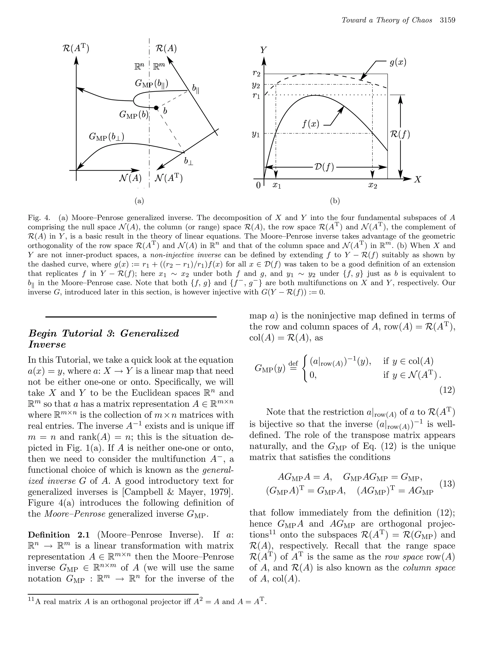 Toward a Theory of Chaos     3159

            %¨§  #
            ¡$                        ¡ ¨§  #                                P
                                               
                                                  !                                                                            3 5) B
                                                                     6 @
                                          ¡ £   
                                                            £     6 GF
                                                                     8@
                      ¡ £   ©
                                              £
                                                                                                3 5 I1
                                                                                                    )
                                ¡ ¥£   ©
                                  ¤                                8 HF                                                       921ED
                                                                                                                               3 )
                                                       ¤ ¥£                                           4210(
                                                                                                     3 )
                                  ¡ ©¨§  ¦   '¨§  ¦
                                             ¡$                          A                                                              C
                                ¡¢                                                 8 95                                6 75
                                      (a)                                                                 (b)

Fig. 4. (a) Moore–Penrose generalized inverse. The decomposition of X and Y into the four fundamental subspaces of A
comprising the null space N (A), the column (or range) space R(A), the row space R(AT ) and N (AT ), the complement of
R(A) in Y , is a basic result in the theory of linear equations. The Moore–Penrose inverse takes advantage of the geometric
orthogonality of the row space R(AT ) and N (A) in Rn and that of the column space and N (AT ) in Rm . (b) When X and
Y are not inner-product spaces, a non-injective inverse can be deﬁned by extending f to Y − R(f ) suitably as shown by
the dashed curve, where g(x) := r1 + ((r2 − r1 )/r1 )f (x) for all x ∈ D(f ) was taken to be a good deﬁnition of an extension
that replicates f in Y − R(f ); here x1 ∼ x2 under both f and g, and y1 ∼ y2 under {f, g} just as b is equivalent to
b in the Moore–Penrose case. Note that both {f, g} and {f − , g − } are both multifunctions on X and Y , respectively. Our
inverse G, introduced later in this section, is however injective with G(Y − R(f )) := 0.


                                                                     map a) is the noninjective map deﬁned in terms of
                                                                     the row and column spaces of A, row(A) = R(A T ),
Begin Tutorial 3: Generalized                                        col(A) = R(A), as
Inverse
In this Tutorial, we take a quick look at the equation                                    def      (a|row(A) )−1 (y),         if y ∈ col(A)
a(x) = y, where a: X → Y is a linear map that need                     GMP (y) =
                                                                                                   0,                         if y ∈ N (AT ) .
not be either one-one or onto. Speciﬁcally, we will
take X and Y to be the Euclidean spaces R n and                                                                                              (12)
Rm so that a has a matrix representation A ∈ R m×n
where Rm×n is the collection of m×n matrices with                         Note that the restriction a|row(A) of a to R(AT )
real entries. The inverse A−1 exists and is unique iﬀ                is bijective so that the inverse (a| row(A) )−1 is well-
m = n and rank(A) = n; this is the situation de-                     deﬁned. The role of the transpose matrix appears
picted in Fig. 1(a). If A is neither one-one or onto,                naturally, and the GMP of Eq. (12) is the unique
then we need to consider the multifunction A − , a                   matrix that satisﬁes the conditions
functional choice of which is known as the general-
ized inverse G of A. A good introductory text for                                   AGMP A = A, GMP AGMP = GMP ,
                                                                                                                    (13)
generalized inverses is [Campbell  Mayer, 1979].                                 (GMP A)T = GMP A, (AGMP )T = AGMP
Figure 4(a) introduces the following deﬁnition of
the Moore–Penrose generalized inverse G MP .                         that follow immediately from the deﬁnition (12);
                                                                     hence GMP A and AGMP are orthogonal projec-
Deﬁnition 2.1 (Moore–Penrose Inverse).   If a:                       tions11 onto the subspaces R(AT ) = R(GMP ) and
Rn → Rm is a linear transformation with matrix                       R(A), respectively. Recall that the range space
representation A ∈ Rm×n then the Moore–Penrose                       R(AT ) of AT is the same as the row space row(A)
inverse GMP ∈ Rn×m of A (we will use the same                        of A, and R(A) is also known as the column space
notation GMP : Rm → Rn for the inverse of the                        of A, col(A).

11
     A real matrix A is an orthogonal projector iﬀ A2 = A and A = AT .
 