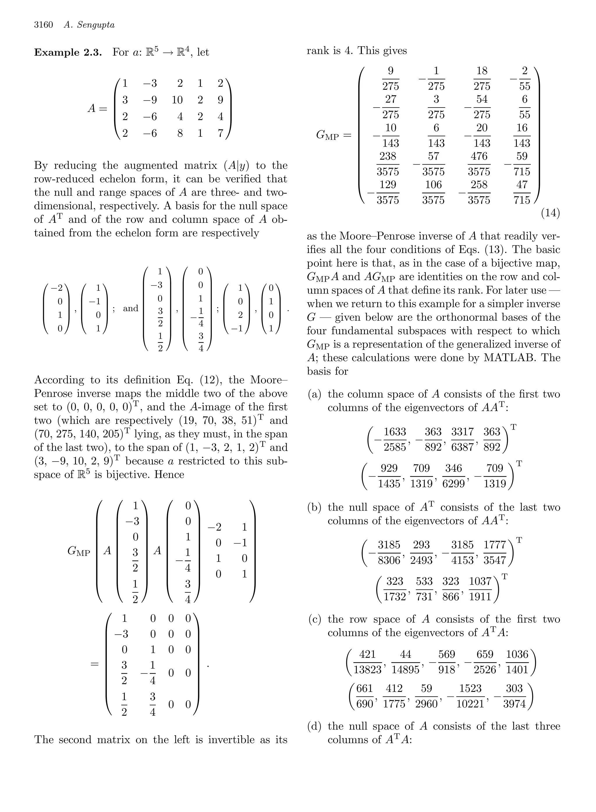 3160   A. Sengupta

Example 2.3. For a: R5 → R4 , let                         rank is 4. This gives
                                                                           9         1        18        2
                                                                                                          
                1
                 
                       −3     2    1       2
                                                                                −                   − 
                                                                    
                                                                         275       275       275       55 
              3       −9    10    2       9                       
                                                                     −    27        3        54        6 
            A=
                                                                                         −               
              2       −6     4    2       4                             275       275       275      55 
                                                                   
                                                                                                          
                2      −6     8    1       7
                                                                          10        6        20       16 
                                                            GMP =  −                      −               
                                                                    
                                                                         143       143       143     143 
                                                                     238           57       476       59 
By reducing the augmented matrix (A|y) to the
                                                                               −                   −      
                                                                        3575      3575      3575      715 
                                                                                                          
row-reduced echelon form, it can be veriﬁed that
                                                                    
                                                                     129          106       258       47 
the null and range spaces of A are three- and two-                    −                   −
dimensional, respectively. A basis for the null space                   3575      3575      3575      715
                                                                                                            (14)
of AT and of the row and column space of A ob-
tained from the echelon form are respectively             as the Moore–Penrose inverse of A that readily ver-
                                                          iﬁes all the four conditions of Eqs. (13). The basic
                                                      point here is that, as in the case of a bijective map,
                       1         0
                     −3      0                       GMP A and AGMP are identities on the row and col-
   −2
                                            
          1         
                    
                             
                             
                                       
                                           1    0        umn spaces of A that deﬁne its rank. For later use —
  0   −1         0       1        0 1
 
      ,
       
             ; and  3
                   
                            , 1
                             
                                       ;
                                        
                                              ,  .
                                                       when we return to this example for a simpler inverse
  1  0                               2 0
 
                    
                     2
                             −
                              4                        G — given below are the orthonormal bases of the
    0     1         
                     1
                             
                              3
                                       
                                          −1    1        four fundamental subspaces with respect to which
                       2         4                        GMP is a representation of the generalized inverse of
                                                          A; these calculations were done by MATLAB. The
                                                          basis for
According to its deﬁnition Eq. (12), the Moore–
Penrose inverse maps the middle two of the above          (a) the column space of A consists of the ﬁrst two
set to (0, 0, 0, 0, 0)T , and the A-image of the ﬁrst         columns of the eigenvectors of AAT :
two (which are respectively (19, 70, 38, 51) T and
                                                                                                        T
(70, 275, 140, 205)T lying, as they must, in the span                       1633    363 3317 363
                                                                        −        ,−    ,    ,
of the last two), to the span of (1, −3, 2, 1, 2) T and                     2585    892 6387 892
(3, −9, 10, 2, 9)T because a restricted to this sub-                                                    T
                                                                           929 709 346      709
space of R5 is bijective. Hence                                       −       ,    ,     ,−
                                                                          1435 1319 6299    1319
                                            
                 1       0                                (b) the null space of AT consists of the last two
             −3   0 
                            −2
                                                             columns of the eigenvectors of AAT :
                                          1
             0  1 0
                                           
                                             −1                                                        T
                                                                          3185 293     3185 1777
       GMP A  3  A  1                                            −             ,−
                                           
                            1                                                ,            ,
                                              0
                                                
             2  −4                                                   8306 2493    4153 3547
                  
                                                
             1  3 0                      1                                                    T
                       
                                                                            323 533 323 1037
                                                                                ,   ,   ,
                 2       4                                                  1732 731 866 1911
                          
               1    0 0 0                                 (c) the row space of A consists of the ﬁrst two
             −3
                   0 0 0                                   columns of the eigenvectors of AT A:
             0     1 0 0
                          
                                                                    421    44     569     659 1036
          = 3
            
                    1      .
                                                                       ,      ,−     ,−     ,
                                                                   13823 14895    918    2526 1401
             2 −4 0 0 
                          
                                                                  661 412   59      1523    303
             1     3                                                 ,    ,     ,−       ,−
                       0 0                                          690 1775 2960    10221    3974
               2    4
                                                          (d) the null space of A consists of the last three
The second matrix on the left is invertible as its            columns of AT A:
 
