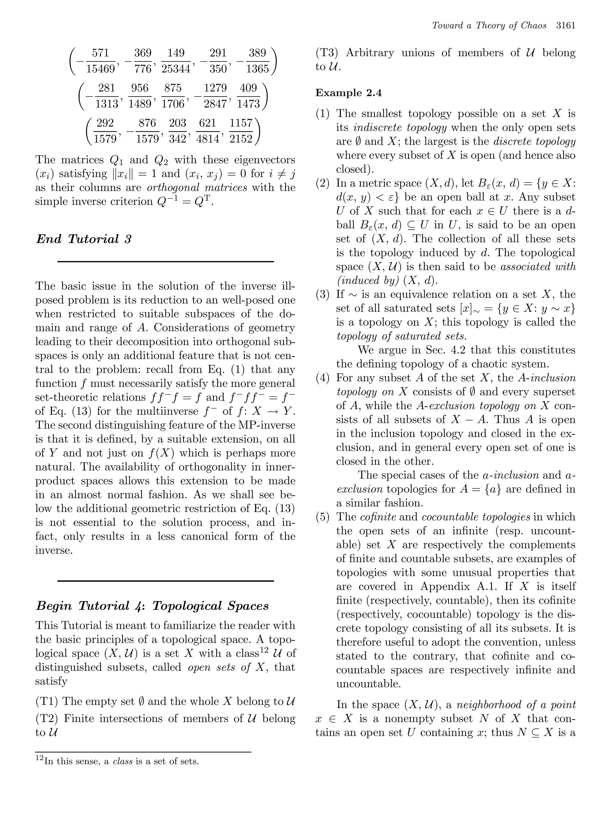 Toward a Theory of Chaos   3161

                  571     369 149      291    389        (T3) Arbitrary unions of members of U belong
             −         ,−    ,      ,−     ,−            to U.
                 15469    776 25344    350    1365
                      281 956 875      1279 409          Example 2.4
                 −       ,    ,     ,−     ,
                     1313 1489 1706    2847 1473
                                                         (1) The smallest topology possible on a set X is
                   292    876 203 621 1157                   its indiscrete topology when the only open sets
                       ,−     ,   ,    ,
                  1579    1579 342 4814 2152                 are ∅ and X; the largest is the discrete topology
The matrices Q1 and Q2 with these eigenvectors               where every subset of X is open (and hence also
(xi ) satisfying xi = 1 and (xi , xj ) = 0 for i = j         closed).
as their columns are orthogonal matrices with the        (2) In a metric space (X, d), let Bε (x, d) = {y ∈ X:
simple inverse criterion Q−1 = QT .                          d(x, y)  ε} be an open ball at x. Any subset
                                                             U of X such that for each x ∈ U there is a d-
                                                             ball Bε (x, d) ⊆ U in U , is said to be an open
End Tutorial 3                                               set of (X, d). The collection of all these sets
                                                             is the topology induced by d. The topological
                                                             space (X, U) is then said to be associated with
The basic issue in the solution of the inverse ill-          (induced by) (X, d).
posed problem is its reduction to an well-posed one      (3) If ∼ is an equivalence relation on a set X, the
when restricted to suitable subspaces of the do-             set of all saturated sets [x]∼ = {y ∈ X: y ∼ x}
main and range of A. Considerations of geometry              is a topology on X; this topology is called the
leading to their decomposition into orthogonal sub-          topology of saturated sets.
spaces is only an additional feature that is not cen-             We argue in Sec. 4.2 that this constitutes
tral to the problem: recall from Eq. (1) that any            the deﬁning topology of a chaotic system.
function f must necessarily satisfy the more general     (4) For any subset A of the set X, the A-inclusion
set-theoretic relations f f −f = f and f − f f − = f −       topology on X consists of ∅ and every superset
of Eq. (13) for the multiinverse f − of f : X → Y .          of A, while the A-exclusion topology on X con-
The second distinguishing feature of the MP-inverse          sists of all subsets of X − A. Thus A is open
is that it is deﬁned, by a suitable extension, on all        in the inclusion topology and closed in the ex-
of Y and not just on f (X) which is perhaps more             clusion, and in general every open set of one is
natural. The availability of orthogonality in inner-         closed in the other.
product spaces allows this extension to be made                   The special cases of the a-inclusion and a-
in an almost normal fashion. As we shall see be-             exclusion topologies for A = {a} are deﬁned in
low the additional geometric restriction of Eq. (13)         a similar fashion.
is not essential to the solution process, and in-        (5) The coﬁnite and cocountable topologies in which
fact, only results in a less canonical form of the           the open sets of an inﬁnite (resp. uncount-
inverse.                                                     able) set X are respectively the complements
                                                             of ﬁnite and countable subsets, are examples of
                                                             topologies with some unusual properties that
                                                             are covered in Appendix A.1. If X is itself
                                                             ﬁnite (respectively, countable), then its coﬁnite
Begin Tutorial 4: Topological Spaces
                                                             (respectively, cocountable) topology is the dis-
This Tutorial is meant to familiarize the reader with        crete topology consisting of all its subsets. It is
the basic principles of a topological space. A topo-         therefore useful to adopt the convention, unless
logical space (X, U) is a set X with a class 12 U of         stated to the contrary, that coﬁnite and co-
distinguished subsets, called open sets of X, that           countable spaces are respectively inﬁnite and
satisfy                                                      uncountable.
(T1) The empty set ∅ and the whole X belong to U             In the space (X, U), a neighborhood of a point
(T2) Finite intersections of members of U belong         x ∈ X is a nonempty subset N of X that con-
to U                                                     tains an open set U containing x; thus N ⊆ X is a

12
     In this sense, a class is a set of sets.
 