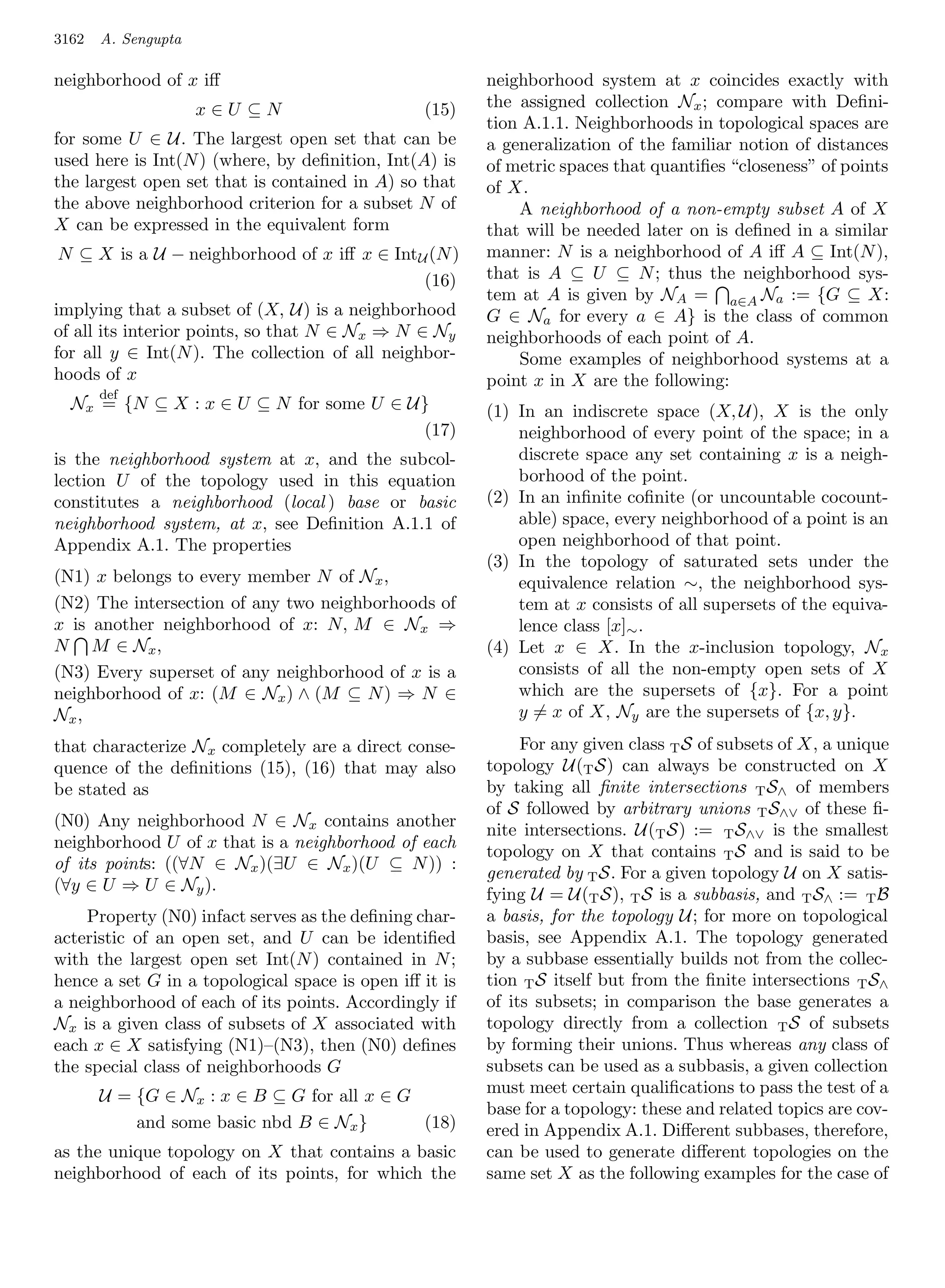 3162   A. Sengupta

neighborhood of x iﬀ                                    neighborhood system at x coincides exactly with
                     x∈U ⊆N                     (15)    the assigned collection Nx ; compare with Deﬁni-
                                                        tion A.1.1. Neighborhoods in topological spaces are
for some U ∈ U. The largest open set that can be        a generalization of the familiar notion of distances
used here is Int(N ) (where, by deﬁnition, Int(A) is    of metric spaces that quantiﬁes “closeness” of points
the largest open set that is contained in A) so that    of X.
the above neighborhood criterion for a subset N of          A neighborhood of a non-empty subset A of X
X can be expressed in the equivalent form               that will be needed later on is deﬁned in a similar
N ⊆ X is a U − neighborhood of x iﬀ x ∈ Int U (N )      manner: N is a neighborhood of A iﬀ A ⊆ Int(N ),
                                             (16)       that is A ⊆ U ⊆ N ; thus the neighborhood sys-
                                                        tem at A is given by NA = a∈A Na := {G ⊆ X:
implying that a subset of (X, U) is a neighborhood      G ∈ Na for every a ∈ A} is the class of common
of all its interior points, so that N ∈ N x ⇒ N ∈ Ny    neighborhoods of each point of A.
for all y ∈ Int(N ). The collection of all neighbor-        Some examples of neighborhood systems at a
hoods of x                                              point x in X are the following:
       def
  Nx = {N ⊆ X : x ∈ U ⊆ N for some U ∈ U}               (1) In an indiscrete space (X, U), X is the only
                                        (17)                neighborhood of every point of the space; in a
is the neighborhood system at x, and the subcol-            discrete space any set containing x is a neigh-
lection U of the topology used in this equation             borhood of the point.
constitutes a neighborhood (local ) base or basic       (2) In an inﬁnite coﬁnite (or uncountable cocount-
neighborhood system, at x, see Deﬁnition A.1.1 of           able) space, every neighborhood of a point is an
Appendix A.1. The properties                                open neighborhood of that point.
                                                        (3) In the topology of saturated sets under the
(N1) x belongs to every member N of Nx ,                    equivalence relation ∼, the neighborhood sys-
(N2) The intersection of any two neighborhoods of           tem at x consists of all supersets of the equiva-
x is another neighborhood of x: N, M ∈ N x ⇒                lence class [x]∼ .
N M ∈ Nx ,                                              (4) Let x ∈ X. In the x-inclusion topology, N x
(N3) Every superset of any neighborhood of x is a           consists of all the non-empty open sets of X
neighborhood of x: (M ∈ Nx ) ∧ (M ⊆ N ) ⇒ N ∈               which are the supersets of {x}. For a point
Nx ,                                                        y = x of X, Ny are the supersets of {x, y}.
that characterize Nx completely are a direct conse-          For any given class T S of subsets of X, a unique
quence of the deﬁnitions (15), (16) that may also       topology U(T S) can always be constructed on X
be stated as                                            by taking all ﬁnite intersections T S∧ of members
                                                        of S followed by arbitrary unions T S∧∨ of these ﬁ-
(N0) Any neighborhood N ∈ Nx contains another
                                                        nite intersections. U(T S) := T S∧∨ is the smallest
neighborhood U of x that is a neighborhood of each
                                                        topology on X that contains T S and is said to be
of its points: ((∀N ∈ Nx )(∃U ∈ Nx )(U ⊆ N )) :
                                                        generated by T S. For a given topology U on X satis-
(∀y ∈ U ⇒ U ∈ Ny ).
                                                        fying U = U(T S), T S is a subbasis, and T S∧ := T B
    Property (N0) infact serves as the deﬁning char-    a basis, for the topology U; for more on topological
acteristic of an open set, and U can be identiﬁed       basis, see Appendix A.1. The topology generated
with the largest open set Int(N ) contained in N ;      by a subbase essentially builds not from the collec-
hence a set G in a topological space is open iﬀ it is   tion T S itself but from the ﬁnite intersections T S∧
a neighborhood of each of its points. Accordingly if    of its subsets; in comparison the base generates a
Nx is a given class of subsets of X associated with     topology directly from a collection T S of subsets
each x ∈ X satisfying (N1)–(N3), then (N0) deﬁnes       by forming their unions. Thus whereas any class of
the special class of neighborhoods G                    subsets can be used as a subbasis, a given collection
       U = {G ∈ Nx : x ∈ B ⊆ G for all x ∈ G            must meet certain qualiﬁcations to pass the test of a
                                                        base for a topology: these and related topics are cov-
           and some basic nbd B ∈ Nx }       (18)       ered in Appendix A.1. Diﬀerent subbases, therefore,
as the unique topology on X that contains a basic       can be used to generate diﬀerent topologies on the
neighborhood of each of its points, for which the       same set X as the following examples for the case of
 