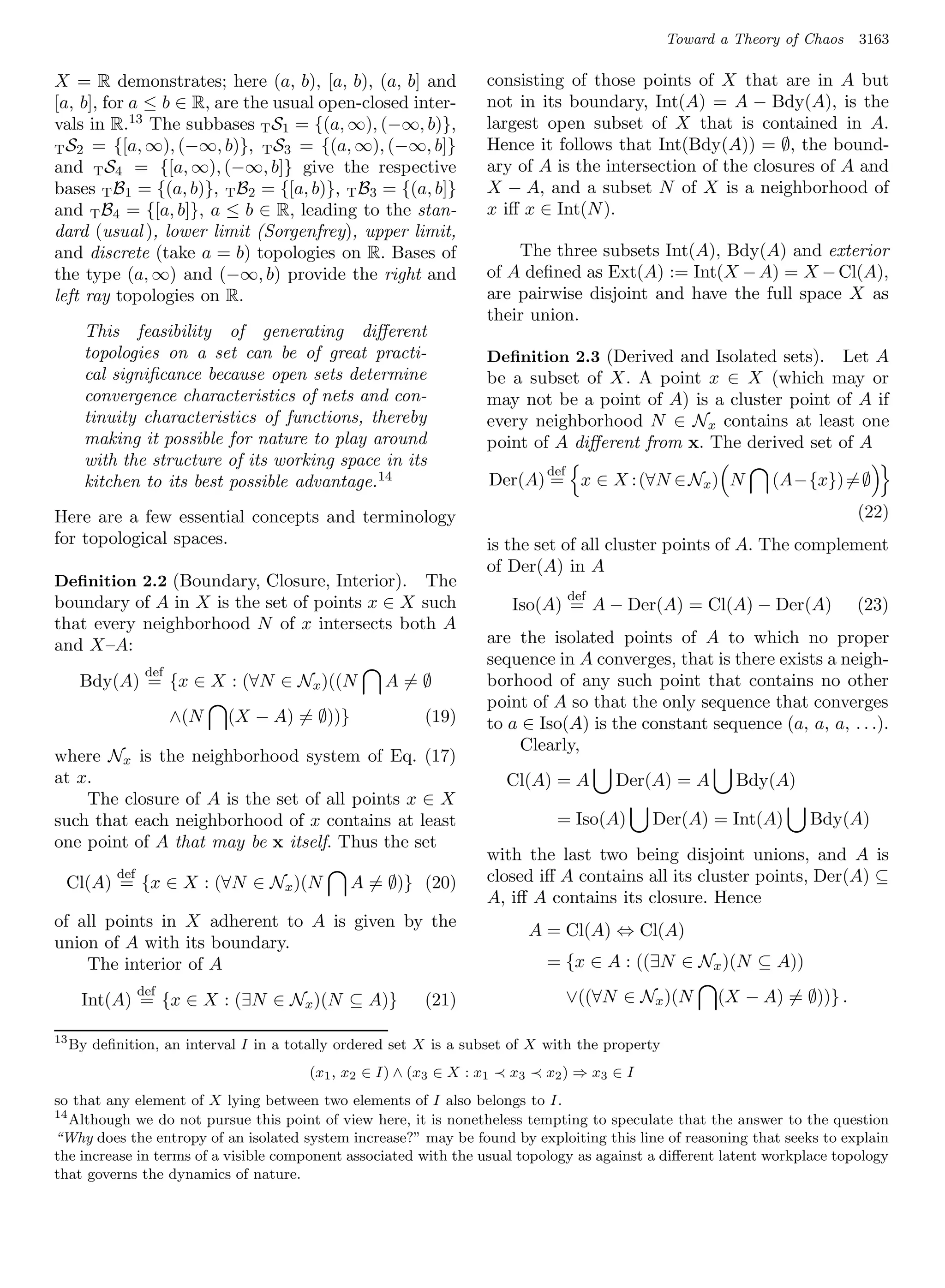 Toward a Theory of Chaos   3163

X = R demonstrates; here (a, b), [a, b), (a, b] and                 consisting of those points of X that are in A but
[a, b], for a ≤ b ∈ R, are the usual open-closed inter-             not in its boundary, Int(A) = A − Bdy(A), is the
vals in R.13 The subbases T S1 = {(a, ∞), (−∞, b)},                 largest open subset of X that is contained in A.
T S2 = {[a, ∞), (−∞, b)}, T S3 = {(a, ∞), (−∞, b]}                  Hence it follows that Int(Bdy(A)) = ∅, the bound-
and T S4 = {[a, ∞), (−∞, b]} give the respective                    ary of A is the intersection of the closures of A and
bases T B1 = {(a, b)}, T B2 = {[a, b)}, T B3 = {(a, b]}             X − A, and a subset N of X is a neighborhood of
and T B4 = {[a, b]}, a ≤ b ∈ R, leading to the stan-                x iﬀ x ∈ Int(N ).
dard (usual ), lower limit (Sorgenfrey), upper limit,
and discrete (take a = b) topologies on R. Bases of                     The three subsets Int(A), Bdy(A) and exterior
the type (a, ∞) and (−∞, b) provide the right and                   of A deﬁned as Ext(A) := Int(X − A) = X − Cl(A),
left ray topologies on R.                                           are pairwise disjoint and have the full space X as
                                                                    their union.
       This feasibility of generating diﬀerent
       topologies on a set can be of great practi-                  Deﬁnition 2.3 (Derived and Isolated sets).   Let A
       cal signiﬁcance because open sets determine                  be a subset of X. A point x ∈ X (which may or
       convergence characteristics of nets and con-                 may not be a point of A) is a cluster point of A if
       tinuity characteristics of functions, thereby                every neighborhood N ∈ Nx contains at least one
       making it possible for nature to play around                 point of A diﬀerent from x. The derived set of A
       with the structure of its working space in its
                                                                                 def
       kitchen to its best possible advantage. 14                       Der(A) = x ∈ X : (∀N ∈ Nx ) N           (A−{x}) = ∅

Here are a few essential concepts and terminology                                                                            (22)
for topological spaces.                                             is the set of all cluster points of A. The complement
                                                                    of Der(A) in A
Deﬁnition 2.2 (Boundary, Closure, Interior).   The
                                                                                       def
boundary of A in X is the set of points x ∈ X such                        Iso(A) = A − Der(A) = Cl(A) − Der(A)               (23)
that every neighborhood N of x intersects both A
and X–A:                                                            are the isolated points of A to which no proper
                                                                    sequence in A converges, that is there exists a neigh-
                   def
      Bdy(A) = {x ∈ X : (∀N ∈ Nx )((N               A=∅             borhood of any such point that contains no other
                                                                    point of A so that the only sequence that converges
                         ∧(N   (X − A) = ∅))}              (19)     to a ∈ Iso(A) is the constant sequence (a, a, a, . . .).
                                                                        Clearly,
where Nx is the neighborhood system of Eq. (17)
at x.                                                                    Cl(A) = A           Der(A) = A     Bdy(A)
    The closure of A is the set of all points x ∈ X
such that each neighborhood of x contains at least                                = Iso(A)      Der(A) = Int(A)      Bdy(A)
one point of A that may be x itself. Thus the set
                                                                    with the last two being disjoint unions, and A is
            def
 Cl(A) = {x ∈ X : (∀N ∈ Nx )(N                  A = ∅)} (20)        closed iﬀ A contains all its cluster points, Der(A) ⊆
                                                                    A, iﬀ A contains its closure. Hence
of all points in X adherent to A is given by the
                                                                               A = Cl(A) ⇔ Cl(A)
union of A with its boundary.
    The interior of A                                                            = {x ∈ A : ((∃N ∈ Nx )(N ⊆ A))
                  def
      Int(A) = {x ∈ X : (∃N ∈ Nx )(N ⊆ A)}                 (21)                        ∨((∀N ∈ Nx )(N     (X − A) = ∅))} .

13
     By deﬁnition, an interval I in a totally ordered set X is a subset of X with the property
                                         (x1 , x2 ∈ I) ∧ (x3 ∈ X : x1     x3    x2 ) ⇒ x3 ∈ I
so that any element of X lying between two elements of I also belongs to I.
14
   Although we do not pursue this point of view here, it is nonetheless tempting to speculate that the answer to the question
“Why does the entropy of an isolated system increase?” may be found by exploiting this line of reasoning that seeks to explain
the increase in terms of a visible component associated with the usual topology as against a diﬀerent latent workplace topology
that governs the dynamics of nature.
 
