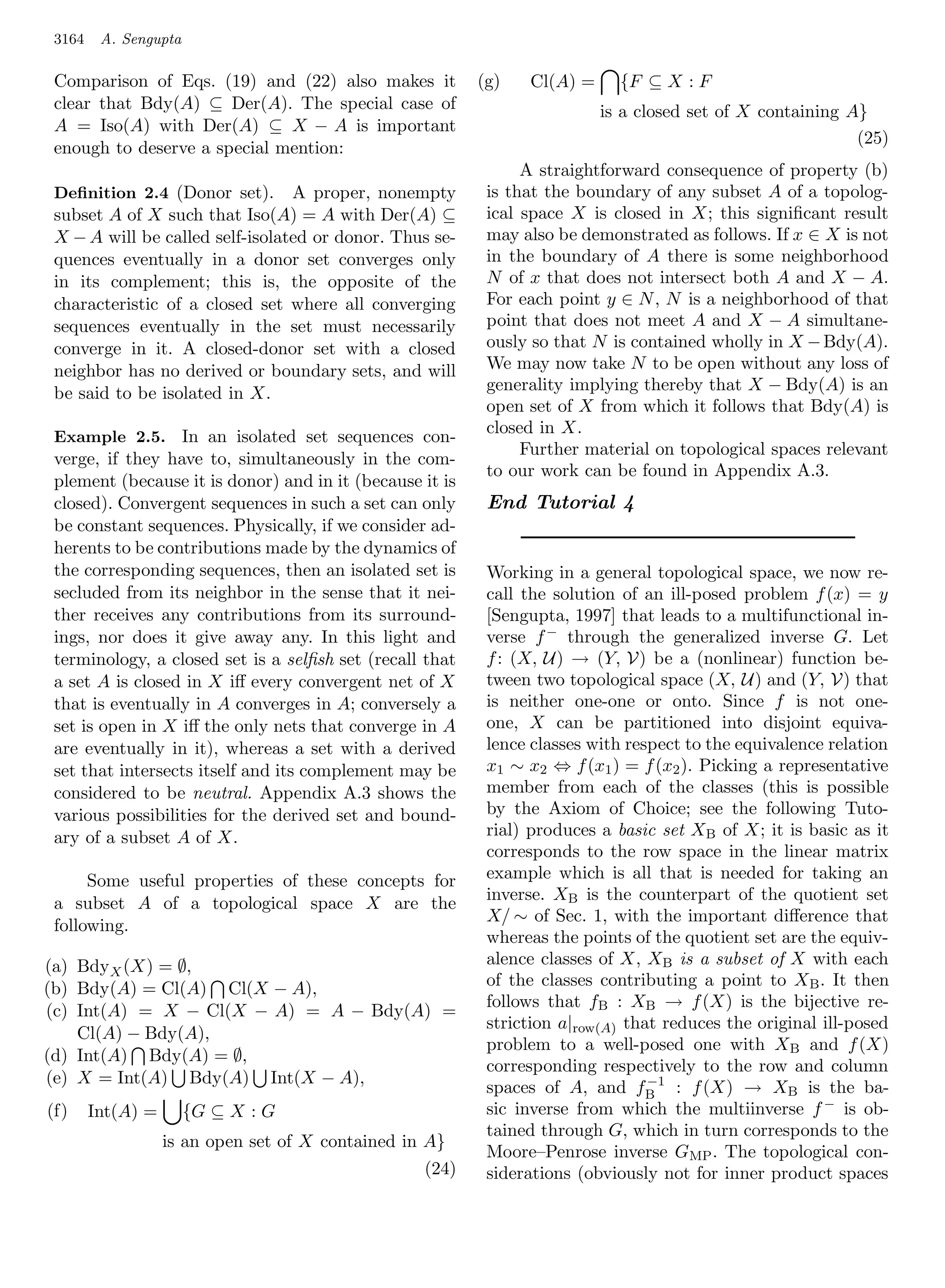 3164    A. Sengupta

 Comparison of Eqs. (19) and (22) also makes it           (g)   Cl(A) =     {F ⊆ X : F
 clear that Bdy(A) ⊆ Der(A). The special case of                          is a closed set of X containing A}
 A = Iso(A) with Der(A) ⊆ X − A is important
                                                                                                           (25)
 enough to deserve a special mention:
                                                                A straightforward consequence of property (b)
 Deﬁnition 2.4 (Donor set).      A proper, nonempty        is that the boundary of any subset A of a topolog-
 subset A of X such that Iso(A) = A with Der(A) ⊆          ical space X is closed in X; this signiﬁcant result
 X − A will be called self-isolated or donor. Thus se-     may also be demonstrated as follows. If x ∈ X is not
 quences eventually in a donor set converges only          in the boundary of A there is some neighborhood
 in its complement; this is, the opposite of the           N of x that does not intersect both A and X − A.
 characteristic of a closed set where all converging       For each point y ∈ N , N is a neighborhood of that
 sequences eventually in the set must necessarily          point that does not meet A and X − A simultane-
 converge in it. A closed-donor set with a closed          ously so that N is contained wholly in X − Bdy(A).
 neighbor has no derived or boundary sets, and will        We may now take N to be open without any loss of
 be said to be isolated in X.                              generality implying thereby that X − Bdy(A) is an
                                                           open set of X from which it follows that Bdy(A) is
 Example 2.5. In an isolated set sequences con-
                                                           closed in X.
                                                                Further material on topological spaces relevant
 verge, if they have to, simultaneously in the com-
                                                           to our work can be found in Appendix A.3.
 plement (because it is donor) and in it (because it is
 closed). Convergent sequences in such a set can only      End Tutorial 4
 be constant sequences. Physically, if we consider ad-
 herents to be contributions made by the dynamics of
 the corresponding sequences, then an isolated set is      Working in a general topological space, we now re-
 secluded from its neighbor in the sense that it nei-      call the solution of an ill-posed problem f (x) = y
 ther receives any contributions from its surround-        [Sengupta, 1997] that leads to a multifunctional in-
 ings, nor does it give away any. In this light and        verse f − through the generalized inverse G. Let
 terminology, a closed set is a selﬁsh set (recall that    f : (X, U) → (Y, V) be a (nonlinear) function be-
 a set A is closed in X iﬀ every convergent net of X       tween two topological space (X, U) and (Y, V) that
 that is eventually in A converges in A; conversely a      is neither one-one or onto. Since f is not one-
 set is open in X iﬀ the only nets that converge in A      one, X can be partitioned into disjoint equiva-
 are eventually in it), whereas a set with a derived       lence classes with respect to the equivalence relation
 set that intersects itself and its complement may be      x1 ∼ x2 ⇔ f (x1 ) = f (x2 ). Picking a representative
 considered to be neutral. Appendix A.3 shows the          member from each of the classes (this is possible
 various possibilities for the derived set and bound-      by the Axiom of Choice; see the following Tuto-
 ary of a subset A of X.                                   rial) produces a basic set XB of X; it is basic as it
                                                           corresponds to the row space in the linear matrix
      Some useful properties of these concepts for         example which is all that is needed for taking an
 a subset A of a topological space X are the               inverse. XB is the counterpart of the quotient set
                                                           X/ ∼ of Sec. 1, with the important diﬀerence that
 following.
                                                           whereas the points of the quotient set are the equiv-
(a) BdyX (X) = ∅,                                          alence classes of X, XB is a subset of X with each
(b) Bdy(A) = Cl(A) Cl(X − A),                              of the classes contributing a point to X B . It then
                                                           follows that fB : XB → f (X) is the bijective re-
(c) Int(A) = X − Cl(X − A) = A − Bdy(A) =
                                                           striction a|row(A) that reduces the original ill-posed
    Cl(A) − Bdy(A),
                                                           problem to a well-posed one with XB and f (X)
(d) Int(A) Bdy(A) = ∅,
                                                           corresponding respectively to the row and column
(e) X = Int(A) Bdy(A) Int(X − A),                                                −1
                                                           spaces of A, and fB : f (X) → XB is the ba-
(f)     Int(A) =       {G ⊆ X : G                          sic inverse from which the multiinverse f − is ob-
                                                           tained through G, which in turn corresponds to the
                   is an open set of X contained in A}
                                                           Moore–Penrose inverse GMP . The topological con-
                                                   (24)    siderations (obviously not for inner product spaces
 