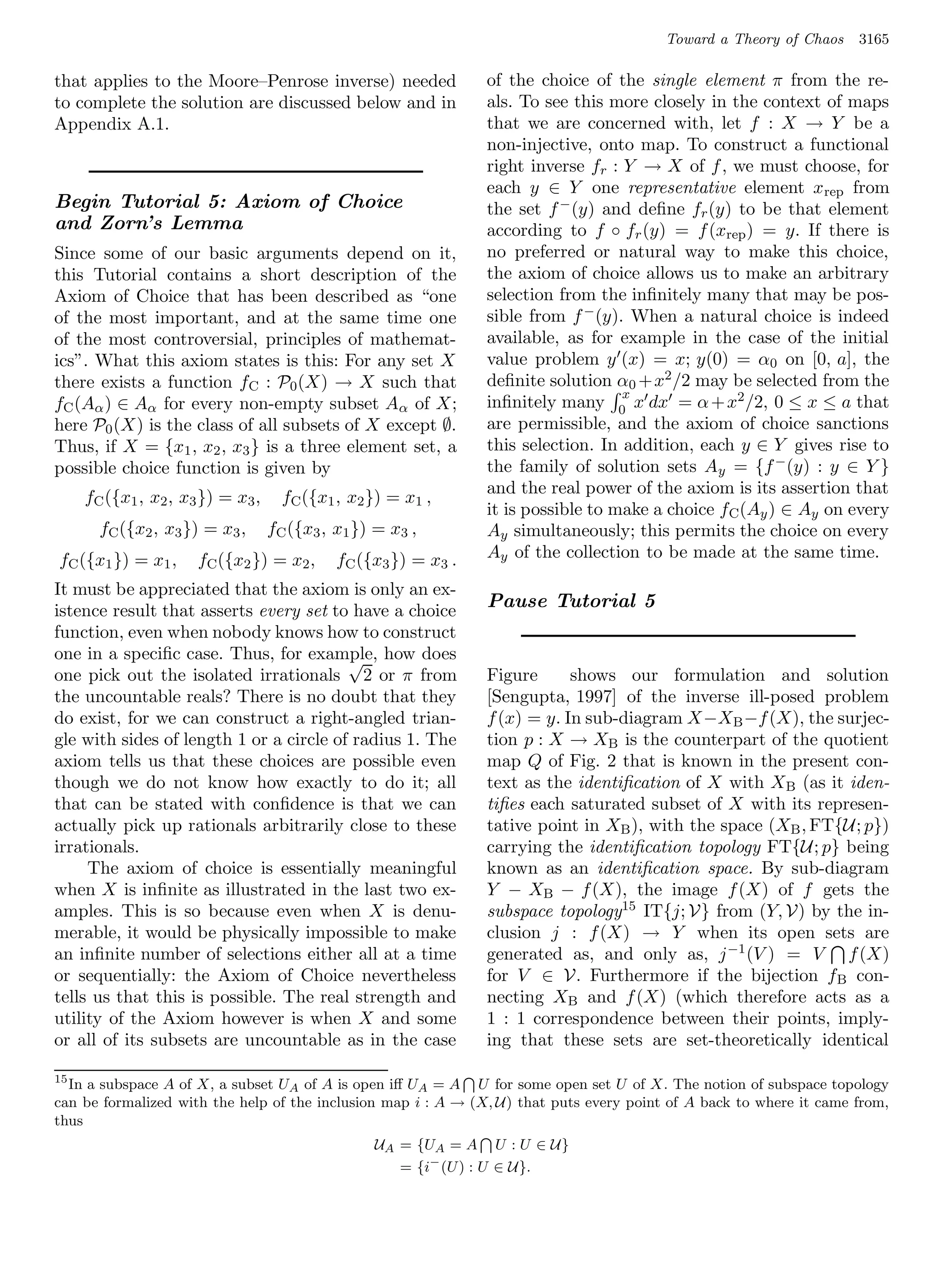Toward a Theory of Chaos    3165

that applies to the Moore–Penrose inverse) needed               of the choice of the single element π from the re-
to complete the solution are discussed below and in             als. To see this more closely in the context of maps
Appendix A.1.                                                   that we are concerned with, let f : X → Y be a
                                                                non-injective, onto map. To construct a functional
                                                                right inverse fr : Y → X of f , we must choose, for
                                                                each y ∈ Y one representative element x rep from
Begin Tutorial 5: Axiom of Choice                               the set f − (y) and deﬁne fr (y) to be that element
and Zorn’s Lemma                                                according to f ◦ fr (y) = f (xrep ) = y. If there is
Since some of our basic arguments depend on it,                 no preferred or natural way to make this choice,
this Tutorial contains a short description of the               the axiom of choice allows us to make an arbitrary
Axiom of Choice that has been described as “one                 selection from the inﬁnitely many that may be pos-
of the most important, and at the same time one                 sible from f − (y). When a natural choice is indeed
of the most controversial, principles of mathemat-              available, as for example in the case of the initial
ics”. What this axiom states is this: For any set X             value problem y (x) = x; y(0) = α0 on [0, a], the
there exists a function fC : P0 (X) → X such that               deﬁnite solution α0 +x2 /2 may be selected from the
                                                                                   x
fC (Aα ) ∈ Aα for every non-empty subset Aα of X;               inﬁnitely many 0 x dx = α + x2 /2, 0 ≤ x ≤ a that
here P0 (X) is the class of all subsets of X except ∅.          are permissible, and the axiom of choice sanctions
Thus, if X = {x1 , x2 , x3 } is a three element set, a          this selection. In addition, each y ∈ Y gives rise to
possible choice function is given by                            the family of solution sets Ay = {f − (y) : y ∈ Y }
                                                                and the real power of the axiom is its assertion that
    fC ({x1 , x2 , x3 }) = x3 ,     fC ({x1 , x2 }) = x1 ,
                                                                it is possible to make a choice fC (Ay ) ∈ Ay on every
      fC ({x2 , x3 }) = x3 ,      fC ({x3 , x1 }) = x3 ,        Ay simultaneously; this permits the choice on every
fC ({x1 }) = x1 ,    fC ({x2 }) = x2 ,      fC ({x3 }) = x3 .   Ay of the collection to be made at the same time.

It must be appreciated that the axiom is only an ex-
istence result that asserts every set to have a choice
                                                                Pause Tutorial 5
function, even when nobody knows how to construct
one in a speciﬁc case. Thus, for example, how does
                                         √
one pick out the isolated irrationals 2 or π from               Figure      shows our formulation and solution
the uncountable reals? There is no doubt that they              [Sengupta, 1997] of the inverse ill-posed problem
do exist, for we can construct a right-angled trian-            f (x) = y. In sub-diagram X−XB −f (X), the surjec-
gle with sides of length 1 or a circle of radius 1. The         tion p : X → XB is the counterpart of the quotient
axiom tells us that these choices are possible even             map Q of Fig. 2 that is known in the present con-
though we do not know how exactly to do it; all                 text as the identiﬁcation of X with X B (as it iden-
that can be stated with conﬁdence is that we can                tiﬁes each saturated subset of X with its represen-
actually pick up rationals arbitrarily close to these           tative point in XB ), with the space (XB , FT{U; p})
irrationals.                                                    carrying the identiﬁcation topology FT{U; p} being
     The axiom of choice is essentially meaningful              known as an identiﬁcation space. By sub-diagram
when X is inﬁnite as illustrated in the last two ex-            Y − XB − f (X), the image f (X) of f gets the
amples. This is so because even when X is denu-                 subspace topology15 IT{j; V} from (Y, V) by the in-
merable, it would be physically impossible to make              clusion j : f (X) → Y when its open sets are
an inﬁnite number of selections either all at a time            generated as, and only as, j −1 (V ) = V f (X)
or sequentially: the Axiom of Choice nevertheless               for V ∈ V. Furthermore if the bijection f B con-
tells us that this is possible. The real strength and           necting XB and f (X) (which therefore acts as a
utility of the Axiom however is when X and some                 1 : 1 correspondence between their points, imply-
or all of its subsets are uncountable as in the case            ing that these sets are set-theoretically identical

15
   In a subspace A of X, a subset UA of A is open iﬀ UA = A U for some open set U of X. The notion of subspace topology
can be formalized with the help of the inclusion map i : A → (X, U) that puts every point of A back to where it came from,
thus
                                                 UA = {UA = A U : U ∈ U}
                                                    = {i− (U ) : U ∈ U}.
 