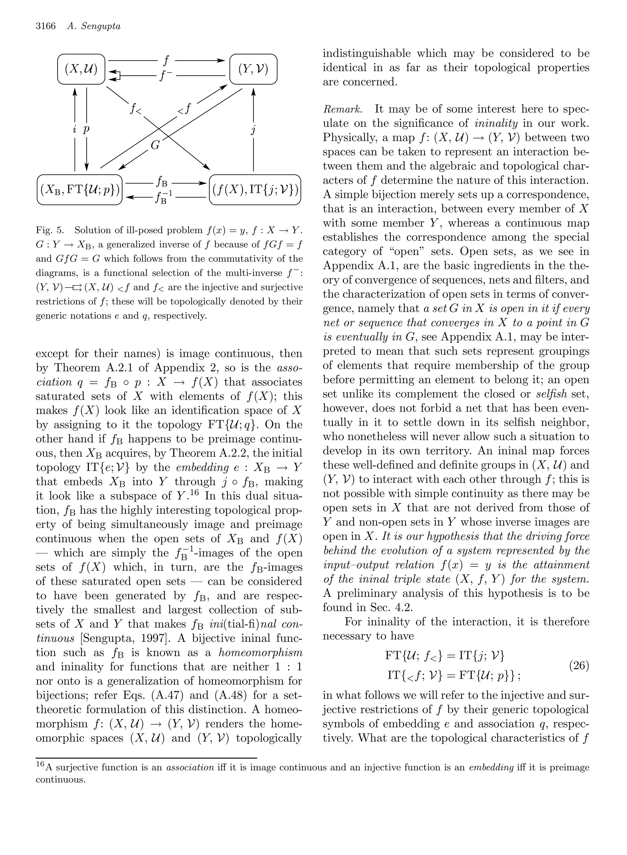 3166   A. Sengupta

                                                                      indistinguishable which may be considered to be
        ¦
         ©                                            ¨¦
                                                        © §
                                   ¡ ¢                                identical in as far as their topological properties
                                                                      are concerned.
                      D 5                    4D
                                                                      Remark.    It may be of some interest here to spec-
        1 C                                              B            ulate on the signiﬁcance of ininality in our work.
                             !                                        Physically, a map f : (X, U) → (Y, V) between two
                                                                      spaces can be taken to represent an interaction be-
                                                                      tween them and the algebraic and topological char-
  5420('%© ¥ ¦
  3 1)  $ #                     ¥              5A@9('6¦   ¦
                                                   3 ) 8 $7©     acters of f determine the nature of this interaction.
                                 £¤¡ ¥                                A simple bijection merely sets up a correspondence,
                                                                      that is an interaction, between every member of X
                                                                      with some member Y , whereas a continuous map
Fig. 5. Solution of ill-posed problem f (x) = y, f : X → Y .
                                                                      establishes the correspondence among the special
G : Y → XB , a generalized inverse of f because of f Gf = f
                                                                      category of “open” sets. Open sets, as we see in
and Gf G = G which follows from the commutativity of the
                                                                      Appendix A.1, are the basic ingredients in the the-
diagrams, is a functional selection of the multi-inverse f − :
                                                                      ory of convergence of sequences, nets and ﬁlters, and
(Y, V) –→ (X, U)  f and f are the injective and surjective
         →
                                                                      the characterization of open sets in terms of conver-
restrictions of f ; these will be topologically denoted by their
                                                                      gence, namely that a set G in X is open in it if every
generic notations e and q, respectively.
                                                                      net or sequence that converges in X to a point in G
                                                                      is eventually in G, see Appendix A.1, may be inter-
except for their names) is image continuous, then                     preted to mean that such sets represent groupings
by Theorem A.2.1 of Appendix 2, so is the asso-                       of elements that require membership of the group
ciation q = fB ◦ p : X → f (X) that associates                        before permitting an element to belong it; an open
saturated sets of X with elements of f (X); this                      set unlike its complement the closed or selﬁsh set,
makes f (X) look like an identiﬁcation space of X                     however, does not forbid a net that has been even-
by assigning to it the topology FT{U; q}. On the                      tually in it to settle down in its selﬁsh neighbor,
other hand if fB happens to be preimage continu-                      who nonetheless will never allow such a situation to
ous, then XB acquires, by Theorem A.2.2, the initial                  develop in its own territory. An ininal map forces
topology IT{e; V} by the embedding e : X B → Y                        these well-deﬁned and deﬁnite groups in (X, U) and
that embeds XB into Y through j ◦ fB , making                         (Y, V) to interact with each other through f ; this is
it look like a subspace of Y .16 In this dual situa-                  not possible with simple continuity as there may be
tion, fB has the highly interesting topological prop-                 open sets in X that are not derived from those of
erty of being simultaneously image and preimage                       Y and non-open sets in Y whose inverse images are
continuous when the open sets of XB and f (X)                         open in X. It is our hypothesis that the driving force
                             −1                                       behind the evolution of a system represented by the
— which are simply the fB -images of the open
sets of f (X) which, in turn, are the f B -images                     input–output relation f (x) = y is the attainment
of these saturated open sets — can be considered                      of the ininal triple state (X, f, Y ) for the system.
to have been generated by fB , and are respec-                        A preliminary analysis of this hypothesis is to be
tively the smallest and largest collection of sub-                    found in Sec. 4.2.
sets of X and Y that makes fB ini(tial-ﬁ)nal con-                          For ininality of the interaction, it is therefore
tinuous [Sengupta, 1997]. A bijective ininal func-                    necessary to have
tion such as fB is known as a homeomorphism                                       FT{U; f } = IT{j; V}
and ininality for functions that are neither 1 : 1                                                                        (26)
nor onto is a generalization of homeomorphism for                                  IT{ f ; V} = FT{U; p}} ;
bijections; refer Eqs. (A.47) and (A.48) for a set-                   in what follows we will refer to the injective and sur-
theoretic formulation of this distinction. A homeo-                   jective restrictions of f by their generic topological
morphism f : (X, U) → (Y, V) renders the home-                        symbols of embedding e and association q, respec-
omorphic spaces (X, U) and (Y, V) topologically                       tively. What are the topological characteristics of f

16
  A surjective function is an association iﬀ it is image continuous and an injective function is an embedding iﬀ it is preimage
continuous.
 