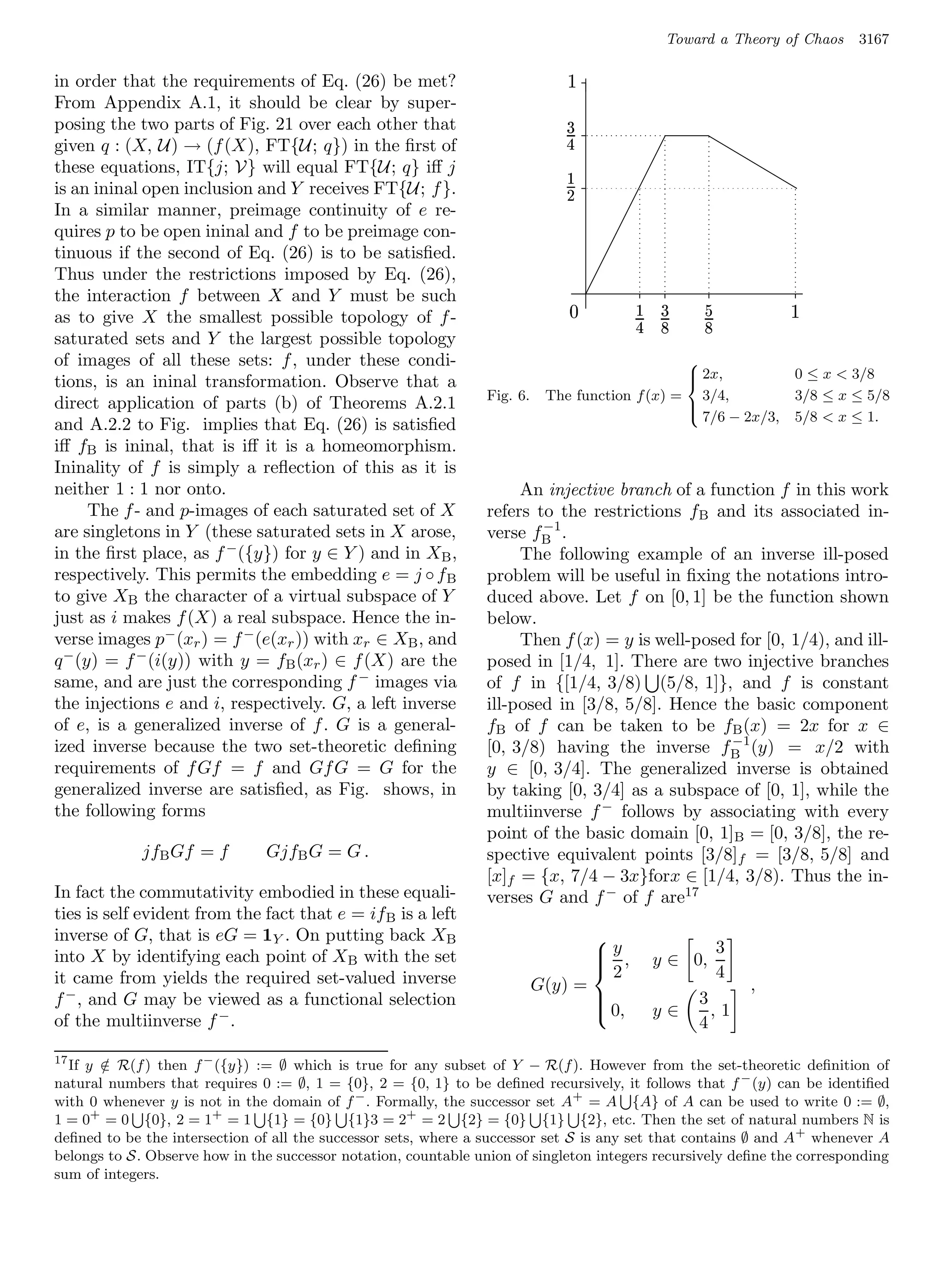 Toward a Theory of Chaos         3167

in order that the requirements of Eq. (26) be met?
                                                                                               £




From Appendix A.1, it should be clear by super-
posing the two parts of Fig. 21 over each other that                               ¡




given q : (X, U) → (f (X), FT{U; q}) in the ﬁrst of
                                                                               ¤




these equations, IT{j; V} will equal FT{U; q} iﬀ j                                         ¥




is an ininal open inclusion and Y receives FT{U; f }.                                  ¦




In a similar manner, preimage continuity of e re-
quires p to be open ininal and f to be preimage con-
tinuous if the second of Eq. (26) is to be satisﬁed.
Thus under the restrictions imposed by Eq. (26),
the interaction f between X and Y must be such                                                             ¥   ¡            §           £




as to give X the smallest possible topology of f -                                                     ¤
                                                                                                               ¢        ¢




saturated sets and Y the largest possible topology
of images of all these sets: f , under these condi-                                             
                                                                                                 2x,                                       0 ≤ x  3/8
tions, is an ininal transformation. Observe that a                                              
                                                                 Fig. 6.    The function f (x) = 3/4,                                       3/8 ≤ x ≤ 5/8
direct application of parts (b) of Theorems A.2.1                                               
                                                                                                 7/6 − 2x/3,                               5/8  x ≤ 1.
and A.2.2 to Fig. implies that Eq. (26) is satisﬁed
iﬀ fB is ininal, that is iﬀ it is a homeomorphism.
Ininality of f is simply a reﬂection of this as it is
neither 1 : 1 nor onto.                                               An injective branch of a function f in this work
      The f - and p-images of each saturated set of X            refers to the restrictions fB and its associated in-
                                                                         −1
are singletons in Y (these saturated sets in X arose,            verse fB .
in the ﬁrst place, as f − ({y}) for y ∈ Y ) and in XB ,               The following example of an inverse ill-posed
respectively. This permits the embedding e = j ◦ f B             problem will be useful in ﬁxing the notations intro-
to give XB the character of a virtual subspace of Y              duced above. Let f on [0, 1] be the function shown
just as i makes f (X) a real subspace. Hence the in-             below.
verse images p− (xr ) = f − (e(xr )) with xr ∈ XB , and               Then f (x) = y is well-posed for [0, 1/4), and ill-
q − (y) = f − (i(y)) with y = fB (xr ) ∈ f (X) are the           posed in [1/4, 1]. There are two injective branches
same, and are just the corresponding f − images via              of f in {[1/4, 3/8) (5/8, 1]}, and f is constant
the injections e and i, respectively. G, a left inverse          ill-posed in [3/8, 5/8]. Hence the basic component
of e, is a generalized inverse of f . G is a general-            fB of f can be taken to be fB (x) = 2x for x ∈
                                                                                                  −1
ized inverse because the two set-theoretic deﬁning               [0, 3/8) having the inverse fB (y) = x/2 with
requirements of f Gf = f and Gf G = G for the                    y ∈ [0, 3/4]. The generalized inverse is obtained
generalized inverse are satisﬁed, as Fig. shows, in              by taking [0, 3/4] as a subspace of [0, 1], while the
the following forms                                              multiinverse f − follows by associating with every
                                                                 point of the basic domain [0, 1]B = [0, 3/8], the re-
             jfB Gf = f        GjfB G = G .                      spective equivalent points [3/8]f = [3/8, 5/8] and
                                                                 [x]f = {x, 7/4 − 3x}forx ∈ [1/4, 3/8). Thus the in-
In fact the commutativity embodied in these equali-              verses G and f − of f are17
ties is self evident from the fact that e = if B is a left
inverse of G, that is eG = 1Y . On putting back XB
                                                                                   y,                                          3
                                                                                  
into X by identifying each point of X B with the set                              
                                                                                  2                           y ∈ 0,
it came from yields the required set-valued inverse                                                                             4
                                                                           G(y) =                                                   ,
f − , and G may be viewed as a functional selection                                                                   3
                                                                                   0,                         y∈        ,1
of the multiinverse f − .
                                                                                  
                                                                                                                       4
17
  If y ∈ R(f ) then f − ({y}) := ∅ which is true for any subset of Y − R(f ). However from the set-theoretic deﬁnition of
       /
natural numbers that requires 0 := ∅, 1 = {0}, 2 = {0, 1} to be deﬁned recursively, it follows that f − (y) can be identiﬁed
with 0 whenever y is not in the domain of f − . Formally, the successor set A+ = A {A} of A can be used to write 0 := ∅,
1 = 0+ = 0 {0}, 2 = 1+ = 1 {1} = {0} {1}3 = 2+ = 2 {2} = {0} {1} {2}, etc. Then the set of natural numbers N is
deﬁned to be the intersection of all the successor sets, where a successor set S is any set that contains ∅ and A + whenever A
belongs to S. Observe how in the successor notation, countable union of singleton integers recursively deﬁne the corresponding
sum of integers.
 
