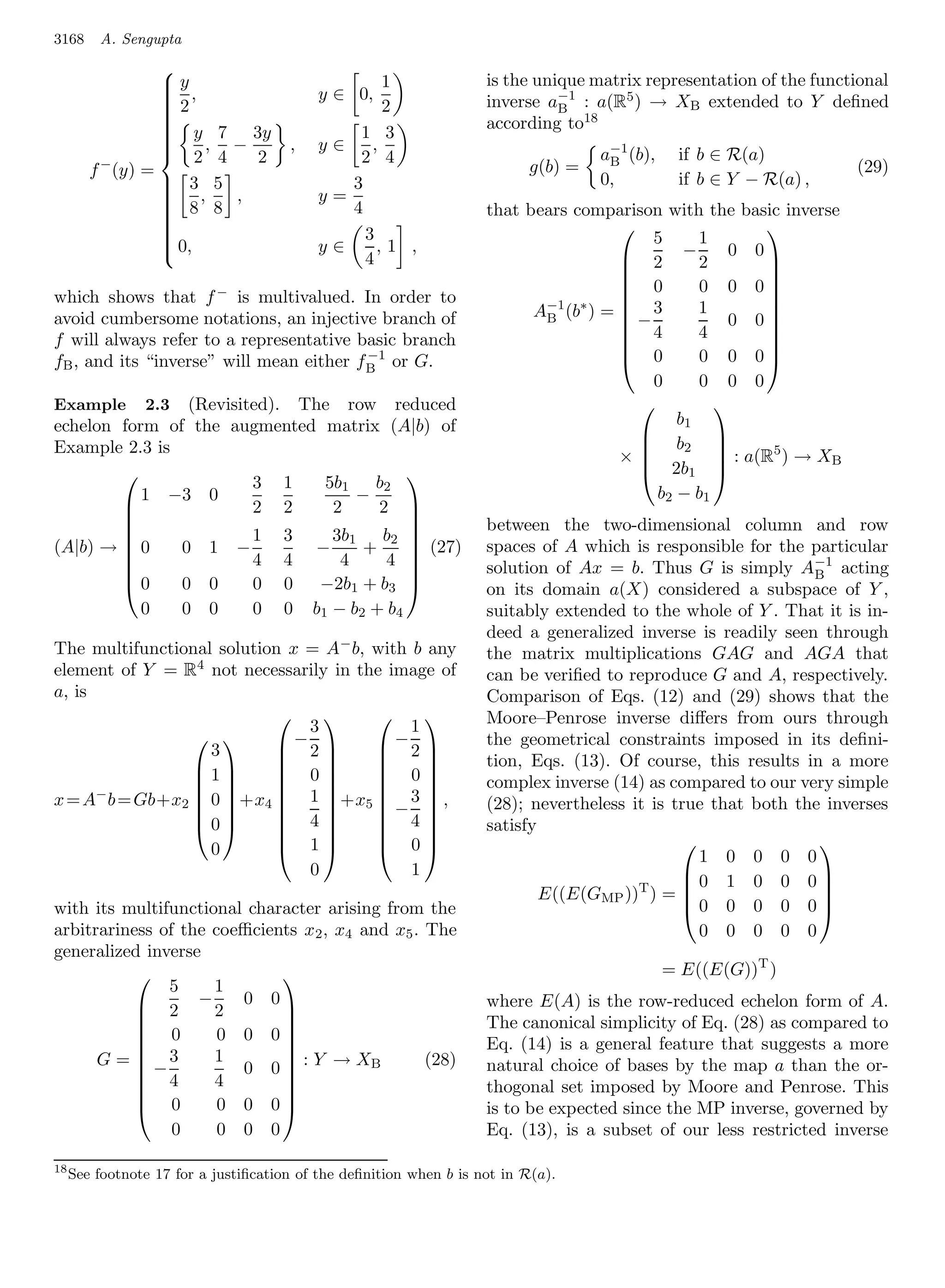 3168     A. Sengupta

                                                                    is the unique matrix representation of the functional
                
                y                                1
                 ,
                
                2                        y ∈ 0,                    inverse a−1 : a(R5 ) → XB extended to Y deﬁned
                                                 2                           B
                                                                    according to18
                
                
                 y 7 3y
                
                                              1 3
                 2, 4 − 2            ,   y∈    ,
                
                                                                                   a−1 (b),
                
                                                                                               if b ∈ R(a)
                
         −                                    2 4                                   B
        f (y) =                                                           g(b) =                                     (29)
                 3, 5 ,
                                            3                                     0,          if b ∈ Y − R(a) ,
                
                 8 8                     y=
                                             4                      that bears comparison with the basic inverse
                
                
                
                
                
                                              3                                      
                                                                                          5     1
                                                                                                         
                 0,                      y∈     ,1 ,
                
                                               4                                       2 −2 0 0 
                
                                                                                                        
                                                                                       0       0 0 0
which shows that f − is multivalued. In order to                                                        
                                                                          A−1 (b∗ ) =  − 3     1
                                                                                                        
avoid cumbersome notations, an injective branch of                         B                        0 0
                                                                                       4       4
                                                                                                        
f will always refer to a representative basic branch                                                     
                                          −1                                           0       0 0 0
                                                                                                        
fB , and its “inverse” will mean either f B or G.
                                                                                          0     0 0 0
Example 2.3 (Revisited). The row reduced                                                          
echelon form of the augmented matrix (A|b) of                                                b1
                                                                                         b
Example 2.3 is
                                                                                                   
                                                                                              2
                                                                                      ×            : a(R5 ) → XB
                                                                                                  
                                                                                         2b1 
                      3 1     5b1 b2
                                       
           1 −3 0                 −                                                       b2 − b 1
                     2 2      2     2 
                                                                    between the two-dimensional column and row
                                       
                     1 3      3b1 b2 
(A|b) →  0    0 1 −         −     +     (27)                      spaces of A which is responsible for the particular
                                       
                     4 4       4     4                            solution of Ax = b. Thus G is simply A−1 acting
                                                                                                            B
        0     0 0    0 0    −2b1 + b3                             on its domain a(X) considered a subspace of Y ,
                0      0   0     0   0    b 1 − b2 + b4             suitably extended to the whole of Y . That it is in-
                                                                    deed a generalized inverse is readily seen through
The multifunctional solution x = A− b, with b any                   the matrix multiplications GAG and AGA that
element of Y = R4 not necessarily in the image of                   can be veriﬁed to reproduce G and A, respectively.
a, is                                                               Comparison of Eqs. (12) and (29) shows that the
                           
                               3
                                      
                                            1
                                                                   Moore–Penrose inverse diﬀers from ours through
                           −2        −2                         the geometrical constraints imposed in its deﬁni-
                  
                   3
                 1
                           
                            0
                                      
                                        0
                                                                   tion, Eqs. (13). Of course, this results in a more
                                                              complex inverse (14) as compared to our very simple
x = A− b = Gb+x2  0  +x4  1  +x5  − 3  ,
                                         
                                                                    (28); nevertheless it is true that both the inverses
                            4         4
                                         
                 0                                                satisfy
                            1         0
                                           
                   0                                                                          
                                                                                                1 0 0 0 0
                                                                                                               
                               0            1                                                 0 1 0 0 0
                                                                            E((E(GMP ))T ) = 
                                                                                                              
                                                                                              0 0 0 0 0
                                                                                                               
with its multifunctional character arising from the
arbitrariness of the coeﬃcients x2 , x4 and x5 . The                                            0 0 0 0 0
generalized inverse
                                                                                              = E((E(G))T )
               5     1
                            
            2 −2 0 0                                              where E(A) is the row-reduced echelon form of A.
           
            0
                                                                   The canonical simplicity of Eq. (28) as compared to
                      0 0 0
                                                                  Eq. (14) is a general feature that suggests a more
      G = −3        1
                        0 0  : Y → XB           (28)
                            
                                                                    natural choice of bases by the map a than the or-
            4       4
                            
                                                                   thogonal set imposed by Moore and Penrose. This
            0        0 0 0
                            
                                                                    is to be expected since the MP inverse, governed by
                0     0 0 0                                         Eq. (13), is a subset of our less restricted inverse

18
     See footnote 17 for a justiﬁcation of the deﬁnition when b is not in R(a).
 