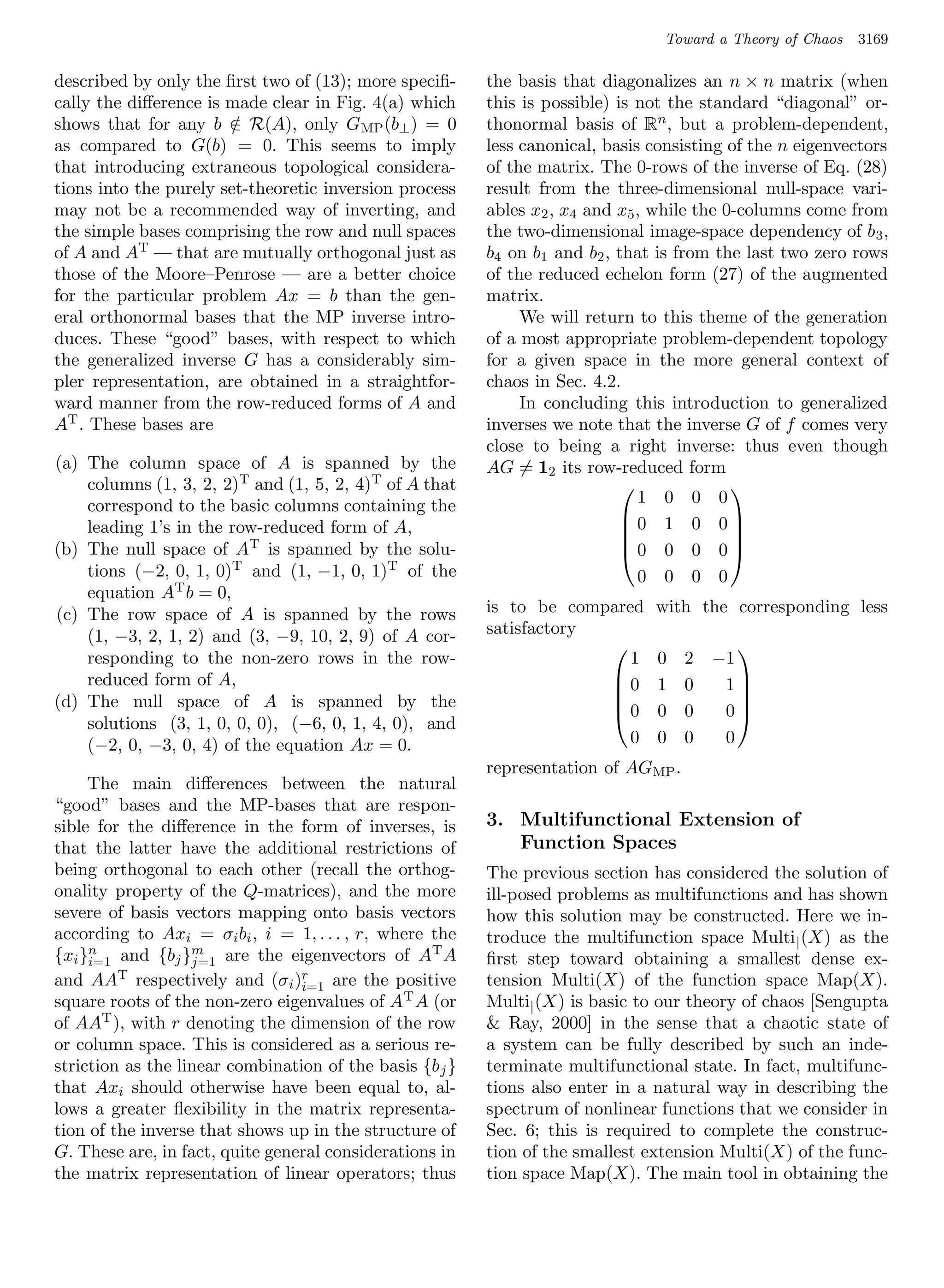 Toward a Theory of Chaos   3169

described by only the ﬁrst two of (13); more speciﬁ-      the basis that diagonalizes an n × n matrix (when
cally the diﬀerence is made clear in Fig. 4(a) which      this is possible) is not the standard “diagonal” or-
shows that for any b ∈ R(A), only GMP (b⊥ ) = 0
                       /                                  thonormal basis of Rn , but a problem-dependent,
as compared to G(b) = 0. This seems to imply              less canonical, basis consisting of the n eigenvectors
that introducing extraneous topological considera-        of the matrix. The 0-rows of the inverse of Eq. (28)
tions into the purely set-theoretic inversion process     result from the three-dimensional null-space vari-
may not be a recommended way of inverting, and            ables x2 , x4 and x5 , while the 0-columns come from
the simple bases comprising the row and null spaces       the two-dimensional image-space dependency of b 3 ,
of A and AT — that are mutually orthogonal just as        b4 on b1 and b2 , that is from the last two zero rows
those of the Moore–Penrose — are a better choice          of the reduced echelon form (27) of the augmented
for the particular problem Ax = b than the gen-           matrix.
eral orthonormal bases that the MP inverse intro-              We will return to this theme of the generation
duces. These “good” bases, with respect to which          of a most appropriate problem-dependent topology
the generalized inverse G has a considerably sim-         for a given space in the more general context of
pler representation, are obtained in a straightfor-       chaos in Sec. 4.2.
ward manner from the row-reduced forms of A and                In concluding this introduction to generalized
AT . These bases are                                      inverses we note that the inverse G of f comes very
                                                          close to being a right inverse: thus even though
(a) The column space of A is spanned by the               AG = 12 its row-reduced form
    columns (1, 3, 2, 2)T and (1, 5, 2, 4)T of A that                                      
    correspond to the basic columns containing the                             1 0 0 0
                                                                             0 1 0 0
    leading 1’s in the row-reduced form of A,                                              
(b) The null space of AT is spanned by the solu-                             0 0 0 0
                                                                                           
    tions (−2, 0, 1, 0)T and (1, −1, 0, 1)T of the                             0 0 0 0
    equation AT b = 0,
(c) The row space of A is spanned by the rows             is to be compared     with the corresponding less
    (1, −3, 2, 1, 2) and (3, −9, 10, 2, 9) of A cor-      satisfactory
    responding to the non-zero rows in the row-                                          −1
                                                                                           
                                                                          1     0    2
    reduced form of A,                                                 0
                                                                               1    0    1
(d) The null space of A is spanned by the                              0       0    0    0
                                                                                           
    solutions (3, 1, 0, 0, 0), (−6, 0, 1, 4, 0), and
    (−2, 0, −3, 0, 4) of the equation Ax = 0.                             0     0    0    0
                                                          representation of AGMP .
     The main diﬀerences between the natural
“good” bases and the MP-bases that are respon-
sible for the diﬀerence in the form of inverses, is       3. Multifunctional Extension of
that the latter have the additional restrictions of          Function Spaces
being orthogonal to each other (recall the orthog-        The previous section has considered the solution of
onality property of the Q-matrices), and the more         ill-posed problems as multifunctions and has shown
severe of basis vectors mapping onto basis vectors        how this solution may be constructed. Here we in-
according to Axi = σi bi , i = 1, . . . , r, where the    troduce the multifunction space Multi | (X) as the
{xi }i=1 and {bj }j=1 are the eigenvectors of AT A
     n             m
                                                          ﬁrst step toward obtaining a smallest dense ex-
and AAT respectively and (σi )r are the positive
                                 i=1                      tension Multi(X) of the function space Map(X).
square roots of the non-zero eigenvalues of A T A (or     Multi| (X) is basic to our theory of chaos [Sengupta
of AAT ), with r denoting the dimension of the row         Ray, 2000] in the sense that a chaotic state of
or column space. This is considered as a serious re-      a system can be fully described by such an inde-
striction as the linear combination of the basis {b j }   terminate multifunctional state. In fact, multifunc-
that Axi should otherwise have been equal to, al-         tions also enter in a natural way in describing the
lows a greater ﬂexibility in the matrix representa-       spectrum of nonlinear functions that we consider in
tion of the inverse that shows up in the structure of     Sec. 6; this is required to complete the construc-
G. These are, in fact, quite general considerations in    tion of the smallest extension Multi(X) of the func-
the matrix representation of linear operators; thus       tion space Map(X). The main tool in obtaining the
 