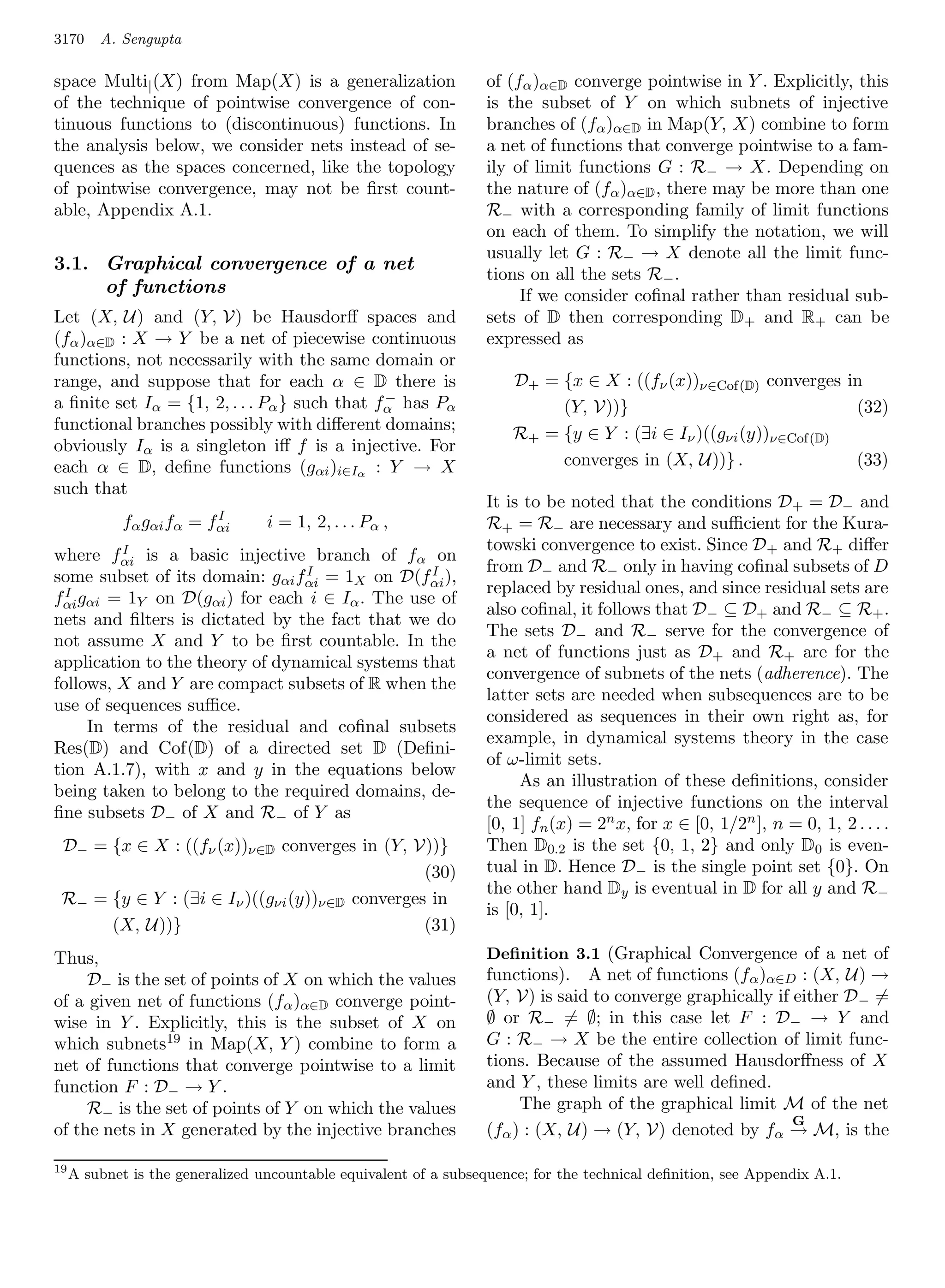 3170     A. Sengupta

space Multi| (X) from Map(X) is a generalization                   of (fα )α∈D converge pointwise in Y . Explicitly, this
of the technique of pointwise convergence of con-                  is the subset of Y on which subnets of injective
tinuous functions to (discontinuous) functions. In                 branches of (fα )α∈D in Map(Y, X) combine to form
the analysis below, we consider nets instead of se-                a net of functions that converge pointwise to a fam-
quences as the spaces concerned, like the topology                 ily of limit functions G : R− → X. Depending on
of pointwise convergence, may not be ﬁrst count-                   the nature of (fα )α∈D , there may be more than one
able, Appendix A.1.                                                R− with a corresponding family of limit functions
                                                                   on each of them. To simplify the notation, we will
                                                                   usually let G : R− → X denote all the limit func-
3.1. Graphical convergence of a net
                                                                   tions on all the sets R− .
     of functions                                                       If we consider coﬁnal rather than residual sub-
Let (X, U) and (Y, V) be Hausdorﬀ spaces and                       sets of D then corresponding D+ and R+ can be
(fα )α∈D : X → Y be a net of piecewise continuous                  expressed as
functions, not necessarily with the same domain or
range, and suppose that for each α ∈ D there is                        D+ = {x ∈ X : ((fν (x))ν∈Cof(D) converges in
                                              −
a ﬁnite set Iα = {1, 2, . . . Pα } such that fα has Pα                      (Y, V))}                              (32)
functional branches possibly with diﬀerent domains;
                                                                       R+ = {y ∈ Y : (∃i ∈ Iν )((gνi (y))ν∈Cof(D)
obviously Iα is a singleton iﬀ f is a injective. For
each α ∈ D, deﬁne functions (gαi )i∈Iα : Y → X                              converges in (X, U))} .               (33)
such that
                                                                   It is to be noted that the conditions D + = D− and
                          I
             fα gαi fα = fαi      i = 1, 2, . . . Pα ,             R+ = R− are necessary and suﬃcient for the Kura-
          I                                                        towski convergence to exist. Since D + and R+ diﬀer
where fαi is a basic injective branch of fα on
                                 I              I                  from D− and R− only in having coﬁnal subsets of D
some subset of its domain: gαi fαi = 1X on D(fαi ),
  I g                                                              replaced by residual ones, and since residual sets are
fαi αi = 1Y on D(gαi ) for each i ∈ Iα . The use of
                                                                   also coﬁnal, it follows that D− ⊆ D+ and R− ⊆ R+ .
nets and ﬁlters is dictated by the fact that we do
                                                                   The sets D− and R− serve for the convergence of
not assume X and Y to be ﬁrst countable. In the
                                                                   a net of functions just as D+ and R+ are for the
application to the theory of dynamical systems that
                                                                   convergence of subnets of the nets (adherence). The
follows, X and Y are compact subsets of R when the
                                                                   latter sets are needed when subsequences are to be
use of sequences suﬃce.
                                                                   considered as sequences in their own right as, for
      In terms of the residual and coﬁnal subsets
                                                                   example, in dynamical systems theory in the case
Res(D) and Cof(D) of a directed set D (Deﬁni-
                                                                   of ω-limit sets.
tion A.1.7), with x and y in the equations below
                                                                        As an illustration of these deﬁnitions, consider
being taken to belong to the required domains, de-
                                                                   the sequence of injective functions on the interval
ﬁne subsets D− of X and R− of Y as
                                                                   [0, 1] fn (x) = 2n x, for x ∈ [0, 1/2n ], n = 0, 1, 2 . . . .
 D− = {x ∈ X : ((fν (x))ν∈D converges in (Y, V))}                  Then D0.2 is the set {0, 1, 2} and only D0 is even-
                                                (30)               tual in D. Hence D− is the single point set {0}. On
                                                                   the other hand Dy is eventual in D for all y and R−
 R− = {y ∈ Y : (∃i ∈ Iν )((gνi (y))ν∈D converges in
                                                                   is [0, 1].
      (X, U))}                                  (31)
Thus,                                                              Deﬁnition 3.1 (Graphical Convergence of a net of
     D− is the set of points of X on which the values              functions). A net of functions (fα )α∈D : (X, U) →
of a given net of functions (fα )α∈D converge point-               (Y, V) is said to converge graphically if either D − =
wise in Y . Explicitly, this is the subset of X on                 ∅ or R− = ∅; in this case let F : D− → Y and
which subnets19 in Map(X, Y ) combine to form a                    G : R− → X be the entire collection of limit func-
net of functions that converge pointwise to a limit                tions. Because of the assumed Hausdorﬀness of X
function F : D− → Y .                                              and Y , these limits are well deﬁned.
     R− is the set of points of Y on which the values                   The graph of the graphical limit M of the net
                                                                                                             G
of the nets in X generated by the injective branches               (fα ) : (X, U) → (Y, V) denoted by fα → M, is the

19
     A subnet is the generalized uncountable equivalent of a subsequence; for the technical deﬁnition, see Appendix A.1.
 