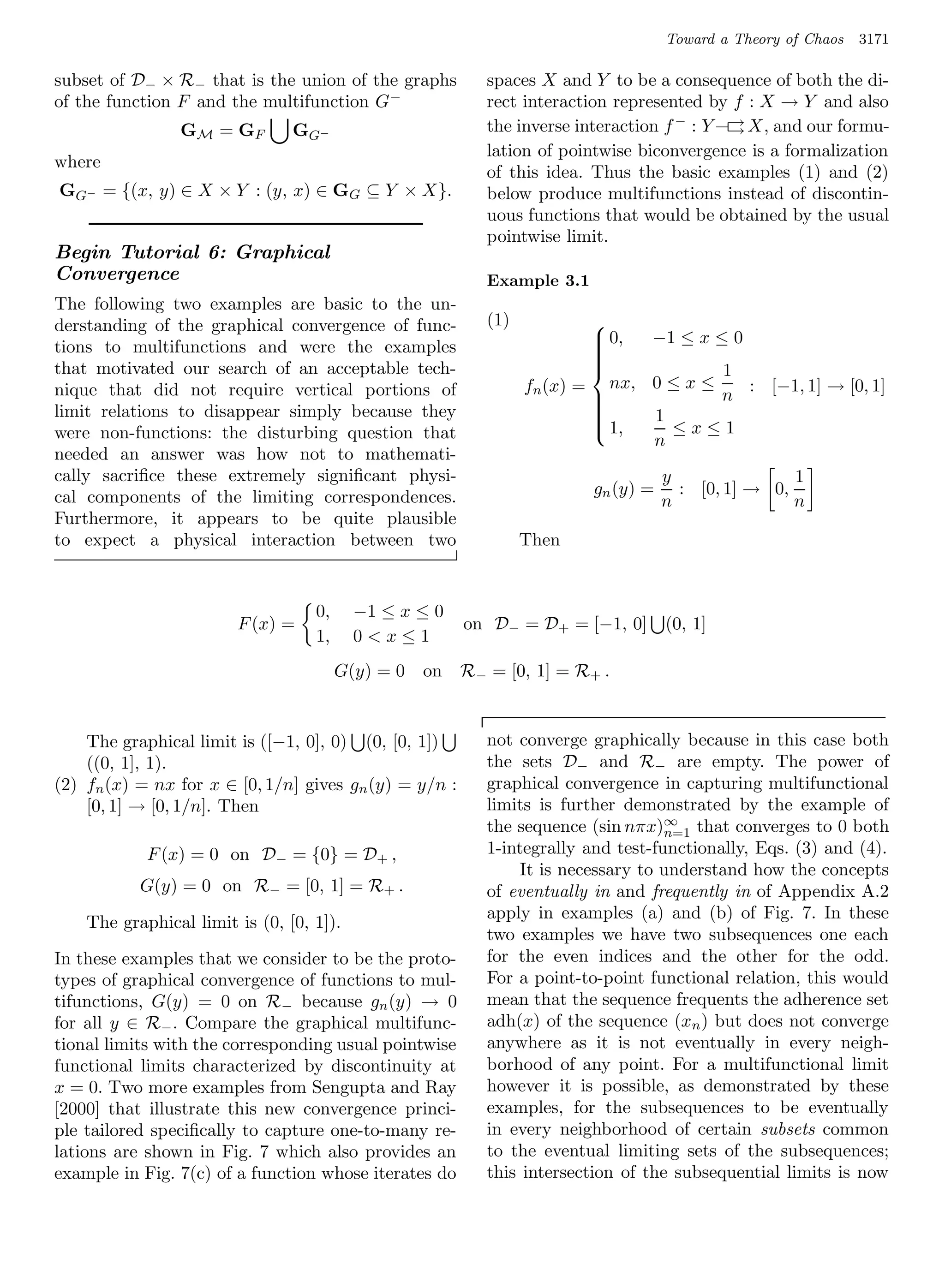 Toward a Theory of Chaos   3171

subset of D− × R− that is the union of the graphs          spaces X and Y to be a consequence of both the di-
of the function F and the multifunction G −                rect interaction represented by f : X → Y and also
                GM = G F        G G−                       the inverse interaction f − : Y –→ X, and our formu-
                                                                                            →
                                                           lation of pointwise biconvergence is a formalization
where
                                                           of this idea. Thus the basic examples (1) and (2)
GG− = {(x, y) ∈ X × Y : (y, x) ∈ GG ⊆ Y × X}.              below produce multifunctions instead of discontin-
                                                           uous functions that would be obtained by the usual
                                                           pointwise limit.
Begin Tutorial 6: Graphical
Convergence                                                Example 3.1
The following two examples are basic to the un-
derstanding of the graphical convergence of func-          (1)           
                                                                          0, −1 ≤ x ≤ 0
tions to multifunctions and were the examples                            
                                                                         
                                                                         
that motivated our search of an acceptable tech-                         
                                                                                     1
nique that did not require vertical portions of                  fn (x) = nx, 0 ≤ x ≤    : [−1, 1] → [0, 1]
                                                                                     n
limit relations to disappear simply because they                         
                                                                         
                                                                             1
were non-functions: the disturbing question that
                                                                          1,
                                                                               ≤x≤1
                                                                              n
needed an answer was how not to mathemati-
cally sacriﬁce these extremely signiﬁcant physi-                                    y               1
cal components of the limiting correspondences.                          gn (y) =     : [0, 1] → 0,
                                                                                    n               n
Furthermore, it appears to be quite plausible
to expect a physical interaction between two                     Then


                                   0,     −1 ≤ x ≤ 0
                        F (x) =                         on D− = D+ = [−1, 0]        (0, 1]
                                   1,     0x≤1
                                        G(y) = 0   on   R− = [0, 1] = R+ .


    The graphical limit is ([−1, 0], 0) (0, [0, 1])        not converge graphically because in this case both
    ((0, 1], 1).                                           the sets D− and R− are empty. The power of
(2) fn (x) = nx for x ∈ [0, 1/n] gives gn (y) = y/n :      graphical convergence in capturing multifunctional
    [0, 1] → [0, 1/n]. Then                                limits is further demonstrated by the example of
                                                                                   ∞
                                                           the sequence (sin nπx)n=1 that converges to 0 both
            F (x) = 0 on D− = {0} = D+ ,                   1-integrally and test-functionally, Eqs. (3) and (4).
                                                                It is necessary to understand how the concepts
           G(y) = 0 on R− = [0, 1] = R+ .                  of eventually in and frequently in of Appendix A.2
                                                           apply in examples (a) and (b) of Fig. 7. In these
    The graphical limit is (0, [0, 1]).
                                                           two examples we have two subsequences one each
In these examples that we consider to be the proto-        for the even indices and the other for the odd.
types of graphical convergence of functions to mul-        For a point-to-point functional relation, this would
tifunctions, G(y) = 0 on R− because gn (y) → 0             mean that the sequence frequents the adherence set
for all y ∈ R− . Compare the graphical multifunc-          adh(x) of the sequence (xn ) but does not converge
tional limits with the corresponding usual pointwise       anywhere as it is not eventually in every neigh-
functional limits characterized by discontinuity at        borhood of any point. For a multifunctional limit
x = 0. Two more examples from Sengupta and Ray             however it is possible, as demonstrated by these
[2000] that illustrate this new convergence princi-        examples, for the subsequences to be eventually
ple tailored speciﬁcally to capture one-to-many re-        in every neighborhood of certain subsets common
lations are shown in Fig. 7 which also provides an         to the eventual limiting sets of the subsequences;
example in Fig. 7(c) of a function whose iterates do       this intersection of the subsequential limits is now
 