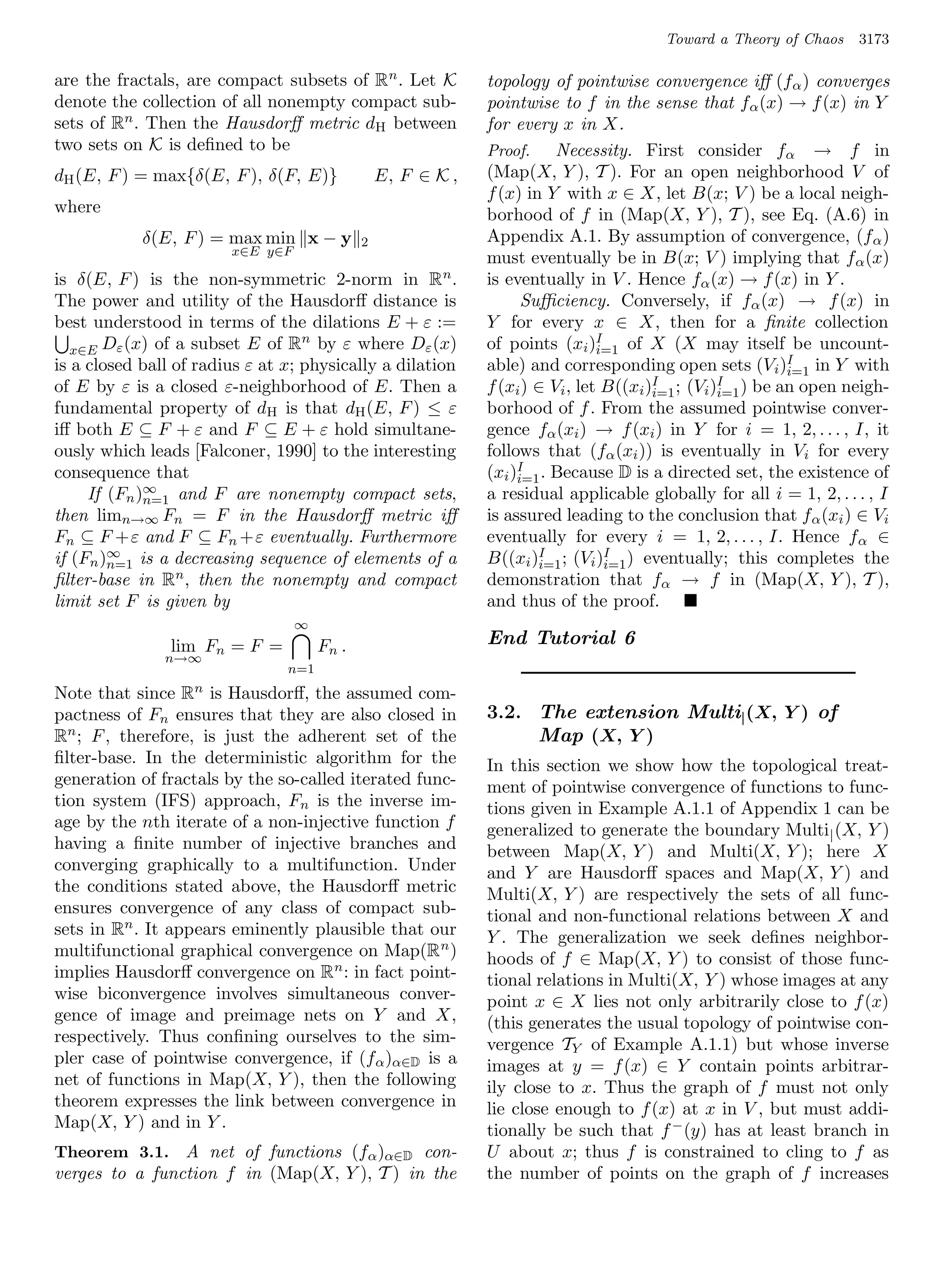 Toward a Theory of Chaos    3173

are the fractals, are compact subsets of R n . Let K          topology of pointwise convergence iﬀ (f α ) converges
denote the collection of all nonempty compact sub-            pointwise to f in the sense that fα (x) → f (x) in Y
sets of Rn . Then the Hausdorﬀ metric dH between              for every x in X.
two sets on K is deﬁned to be                                 Proof.     Necessity. First consider fα → f in
dH (E, F ) = max{δ(E, F ), δ(F, E)}              E, F ∈ K ,   (Map(X, Y ), T ). For an open neighborhood V of
                                                              f (x) in Y with x ∈ X, let B(x; V ) be a local neigh-
where                                                         borhood of f in (Map(X, Y ), T ), see Eq. (A.6) in
            δ(E, F ) = max min x − y         2                Appendix A.1. By assumption of convergence, (f α )
                        x∈E y∈F
                                                              must eventually be in B(x; V ) implying that f α (x)
is δ(E, F ) is the non-symmetric 2-norm in R n .              is eventually in V . Hence fα (x) → f (x) in Y .
The power and utility of the Hausdorﬀ distance is                   Suﬃciency. Conversely, if fα (x) → f (x) in
best understood in terms of the dilations E + ε :=            Y for every x ∈ X, then for a ﬁnite collection
                                   n                          of points (xi )I of X (X may itself be uncount-
   x∈E Dε (x) of a subset E of R by ε where Dε (x)                              i=1
is a closed ball of radius ε at x; physically a dilation      able) and corresponding open sets (V i )I in Y with
                                                                                                         i=1
of E by ε is a closed ε-neighborhood of E. Then a             f (xi ) ∈ Vi , let B((xi )I ; (Vi )I ) be an open neigh-
                                                                                        i=1      i=1
fundamental property of dH is that dH (E, F ) ≤ ε             borhood of f . From the assumed pointwise conver-
iﬀ both E ⊆ F + ε and F ⊆ E + ε hold simultane-               gence fα (xi ) → f (xi ) in Y for i = 1, 2, . . . , I, it
ously which leads [Falconer, 1990] to the interesting         follows that (fα (xi )) is eventually in Vi for every
consequence that                                              (xi )I . Because D is a directed set, the existence of
                                                                   i=1
             ∞
     If (Fn )n=1 and F are nonempty compact sets,             a residual applicable globally for all i = 1, 2, . . . , I
then limn→∞ Fn = F in the Hausdorﬀ metric iﬀ                  is assured leading to the conclusion that f α (xi ) ∈ Vi
Fn ⊆ F +ε and F ⊆ Fn +ε eventually. Furthermore               eventually for every i = 1, 2, . . . , I. Hence f α ∈
        ∞
if (Fn )n=1 is a decreasing sequence of elements of a         B((xi )I ; (Vi )I ) eventually; this completes the
                                                                      i=1        i=1
ﬁlter-base in Rn , then the nonempty and compact              demonstration that fα → f in (Map(X, Y ), T ),
limit set F is given by                                       and thus of the proof.
                                  ∞
                lim Fn = F =          Fn .                    End Tutorial 6
               n→∞
                                n=1
Note that since  Rn  is Hausdorﬀ, the assumed com-
pactness of Fn ensures that they are also closed in           3.2. The extension Multi| (X, Y ) of
Rn ; F , therefore, is just the adherent set of the                Map (X, Y )
ﬁlter-base. In the deterministic algorithm for the            In this section we show how the topological treat-
generation of fractals by the so-called iterated func-        ment of pointwise convergence of functions to func-
tion system (IFS) approach, Fn is the inverse im-             tions given in Example A.1.1 of Appendix 1 can be
age by the nth iterate of a non-injective function f          generalized to generate the boundary Multi | (X, Y )
having a ﬁnite number of injective branches and               between Map(X, Y ) and Multi(X, Y ); here X
converging graphically to a multifunction. Under              and Y are Hausdorﬀ spaces and Map(X, Y ) and
the conditions stated above, the Hausdorﬀ metric              Multi(X, Y ) are respectively the sets of all func-
ensures convergence of any class of compact sub-              tional and non-functional relations between X and
sets in Rn . It appears eminently plausible that our          Y . The generalization we seek deﬁnes neighbor-
multifunctional graphical convergence on Map(R n )            hoods of f ∈ Map(X, Y ) to consist of those func-
implies Hausdorﬀ convergence on Rn : in fact point-           tional relations in Multi(X, Y ) whose images at any
wise biconvergence involves simultaneous conver-              point x ∈ X lies not only arbitrarily close to f (x)
gence of image and preimage nets on Y and X,                  (this generates the usual topology of pointwise con-
respectively. Thus conﬁning ourselves to the sim-             vergence TY of Example A.1.1) but whose inverse
pler case of pointwise convergence, if (f α )α∈D is a         images at y = f (x) ∈ Y contain points arbitrar-
net of functions in Map(X, Y ), then the following            ily close to x. Thus the graph of f must not only
theorem expresses the link between convergence in             lie close enough to f (x) at x in V , but must addi-
Map(X, Y ) and in Y .                                         tionally be such that f − (y) has at least branch in
Theorem 3.1. A net of functions (fα )α∈D con-                 U about x; thus f is constrained to cling to f as
verges to a function f in (Map(X, Y ), T ) in the             the number of points on the graph of f increases
 