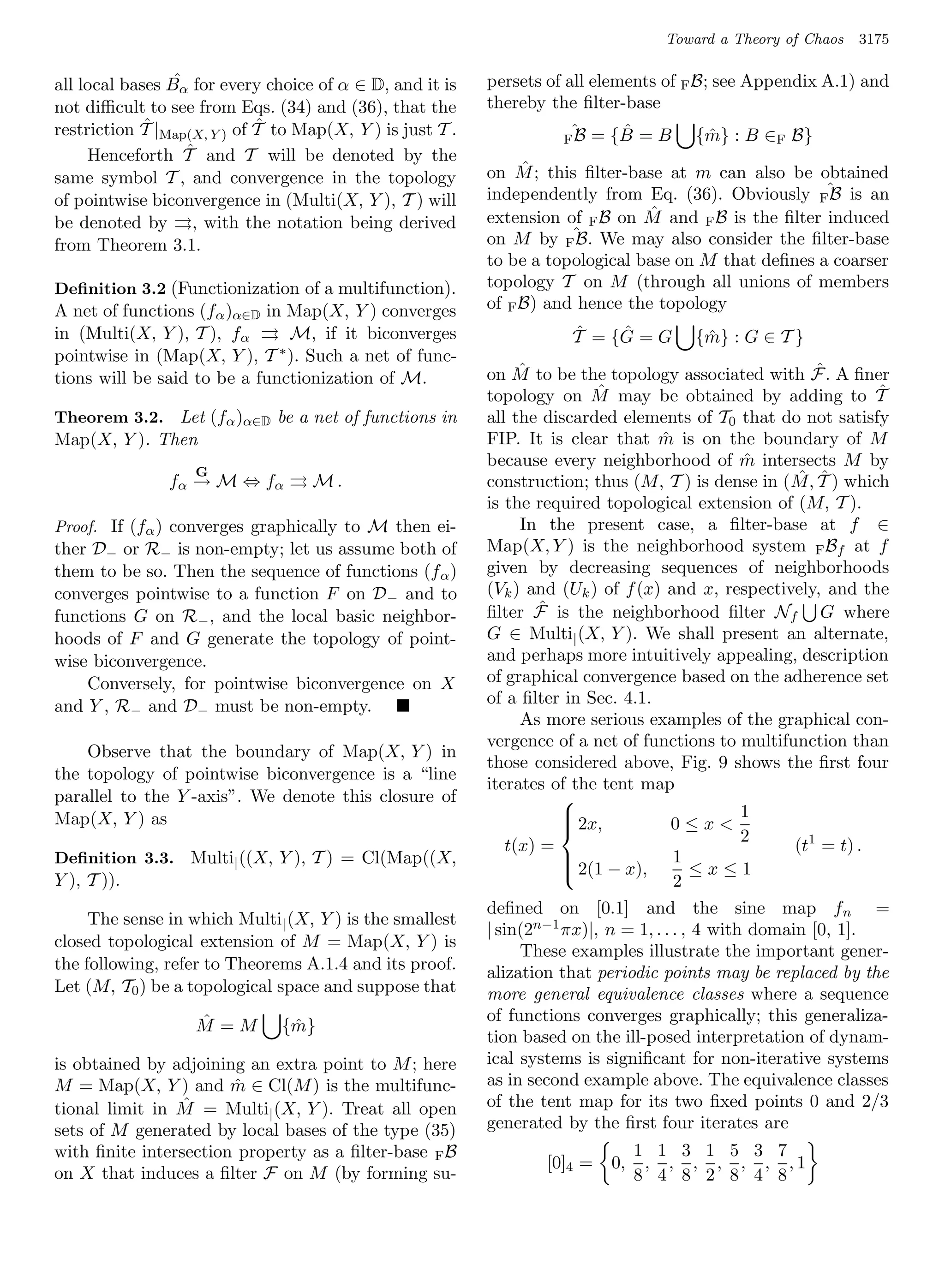 Toward a Theory of Chaos   3175

                 ˆ
all local bases Bα for every choice of α ∈ D, and it is    persets of all elements of F B; see Appendix A.1) and
not diﬃcult to see from Eqs. (34) and (36), that the       thereby the ﬁlter-base
             ˆ               ˆ
restriction T |Map(X, Y ) of T to Map(X, Y ) is just T .              ˆ = {B = B
                                                                           ˆ
                                                                     FB                 {m} : B ∈F B}
                                                                                         ˆ
                   ˆ
     Henceforth T and T will be denoted by the
                                                                ˆ
                                                           on M ; this ﬁlter-base at m can also be obtained
same symbol T , and convergence in the topology
of pointwise biconvergence in (Multi(X, Y ), T ) will      independently from Eq. (36). Obviously Fˆ is an
                                                                                                       B
                                                           extension of F B on Mˆ and F B is the ﬁlter induced
be denoted by , with the notation being derived
from Theorem 3.1.                                          on M by Fˆ We may also consider the ﬁlter-base
                                                                       B.
                                                           to be a topological base on M that deﬁnes a coarser
Deﬁnition 3.2 (Functionization of a multifunction).        topology T on M (through all unions of members
A net of functions (fα )α∈D in Map(X, Y ) converges        of F B) and hence the topology
in (Multi(X, Y ), T ), fα       M, if it biconverges                  ˆ    ˆ
                                                                      T = {G = G       {m} : G ∈ T }
                                                                                        ˆ
pointwise in (Map(X, Y ), T   ∗ ). Such a net of func-

tions will be said to be a functionization of M.                 ˆ                                        ˆ
                                                           on M to be the topology associated with F. A ﬁner
                                                           topology on M   ˆ may be obtained by adding to T       ˆ
Theorem 3.2. Let (fα )α∈D be a net of functions in         all the discarded elements of T0 that do not satisfy
Map(X, Y ). Then                                           FIP. It is clear that m is on the boundary of M
                                                                                    ˆ
                                                           because every neighborhood of m intersects M by
                                                                                                 ˆ
                   G                                                                                   ˆ ˆ
               fα → M ⇔ f α        M.                      construction; thus (M, T ) is dense in ( M, T ) which
                                                           is the required topological extension of (M, T ).
Proof. If (fα ) converges graphically to M then ei-              In the present case, a ﬁlter-base at f ∈
ther D− or R− is non-empty; let us assume both of          Map(X, Y ) is the neighborhood system F Bf at f
them to be so. Then the sequence of functions (f α )       given by decreasing sequences of neighborhoods
converges pointwise to a function F on D − and to          (Vk ) and (Uk ) of f (x) and x, respectively, and the
functions G on R− , and the local basic neighbor-                   ˆ
                                                           ﬁlter F is the neighborhood ﬁlter Nf G where
hoods of F and G generate the topology of point-           G ∈ Multi| (X, Y ). We shall present an alternate,
wise biconvergence.                                        and perhaps more intuitively appealing, description
    Conversely, for pointwise biconvergence on X           of graphical convergence based on the adherence set
and Y , R− and D− must be non-empty.                       of a ﬁlter in Sec. 4.1.
                                                                 As more serious examples of the graphical con-
                                                           vergence of a net of functions to multifunction than
    Observe that the boundary of Map(X, Y ) in
                                                           those considered above, Fig. 9 shows the ﬁrst four
the topology of pointwise biconvergence is a “line
                                                           iterates of the tent map
parallel to the Y -axis”. We denote this closure of                   
Map(X, Y ) as                                                                                    1
                                                                       2x,           0≤x
                                                                      
                                                                                                 2
                                                                      
                                                               t(x) =                                  (t1 = t) .
Deﬁnition 3.3. Multi| ((X, Y ), T ) = Cl(Map((X,                       2(1 − x), 1 ≤ x ≤ 1
                                                                      
Y ), T )).
                                                                      
                                                                                       2
                                                           deﬁned on [0.1] and the sine map fn =
     The sense in which Multi| (X, Y ) is the smallest
                                                           | sin(2n−1 πx)|, n = 1, . . . , 4 with domain [0, 1].
closed topological extension of M = Map(X, Y ) is
                                                                 These examples illustrate the important gener-
the following, refer to Theorems A.1.4 and its proof.      alization that periodic points may be replaced by the
Let (M, T0 ) be a topological space and suppose that       more general equivalence classes where a sequence
                   ˆ                                       of functions converges graphically; this generaliza-
                   M =M        {m}
                                ˆ
                                                           tion based on the ill-posed interpretation of dynam-
is obtained by adjoining an extra point to M ; here        ical systems is signiﬁcant for non-iterative systems
M = Map(X, Y ) and m ∈ Cl(M ) is the multifunc-
                       ˆ                                   as in second example above. The equivalence classes
                 ˆ
tional limit in M = Multi| (X, Y ). Treat all open         of the tent map for its two ﬁxed points 0 and 2/3
sets of M generated by local bases of the type (35)        generated by the ﬁrst four iterates are
with ﬁnite intersection property as a ﬁlter-base F B                             1 1 3 1 5 3 7
                                                                   [0]4 =   0,    , , , , , , ,1
on X that induces a ﬁlter F on M (by forming su-                                 8 4 8 2 8 4 8
 